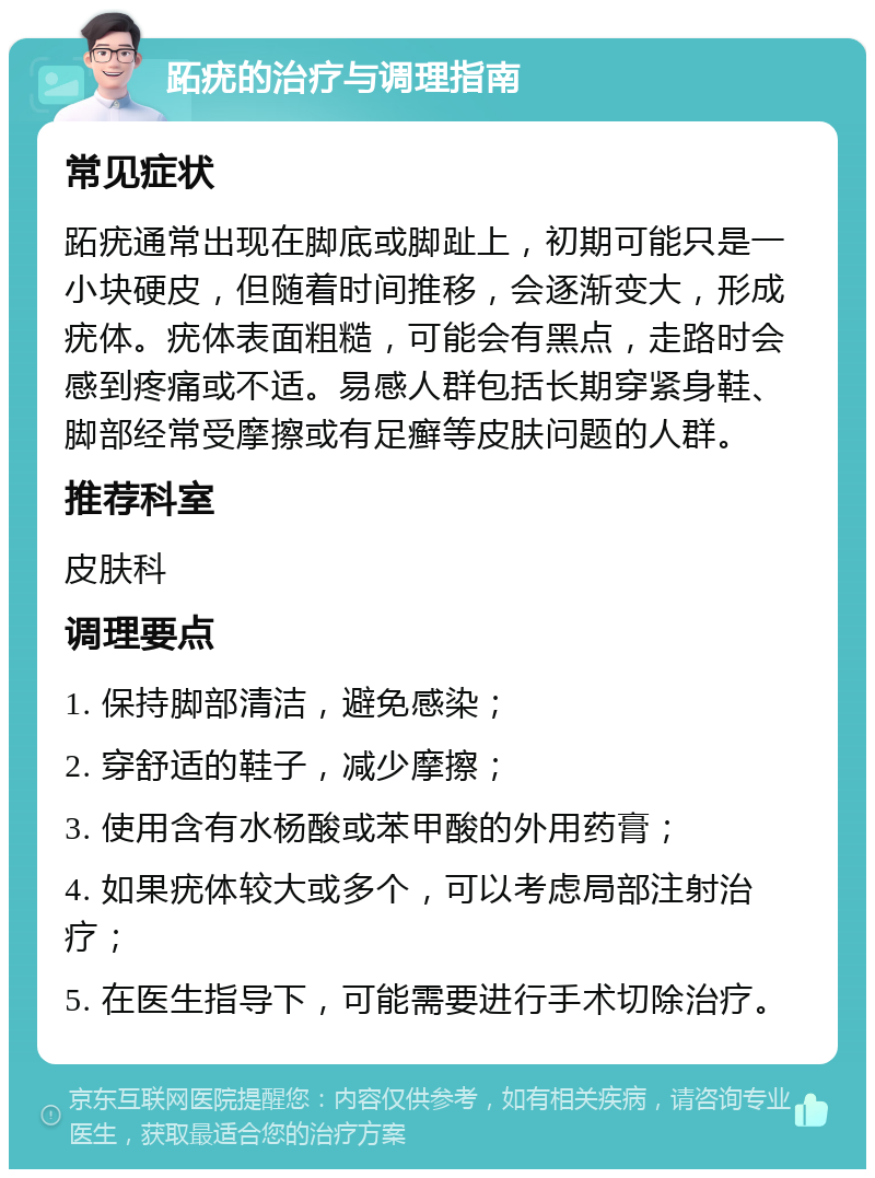 跖疣的治疗与调理指南 常见症状 跖疣通常出现在脚底或脚趾上，初期可能只是一小块硬皮，但随着时间推移，会逐渐变大，形成疣体。疣体表面粗糙，可能会有黑点，走路时会感到疼痛或不适。易感人群包括长期穿紧身鞋、脚部经常受摩擦或有足癣等皮肤问题的人群。 推荐科室 皮肤科 调理要点 1. 保持脚部清洁，避免感染； 2. 穿舒适的鞋子，减少摩擦； 3. 使用含有水杨酸或苯甲酸的外用药膏； 4. 如果疣体较大或多个，可以考虑局部注射治疗； 5. 在医生指导下，可能需要进行手术切除治疗。