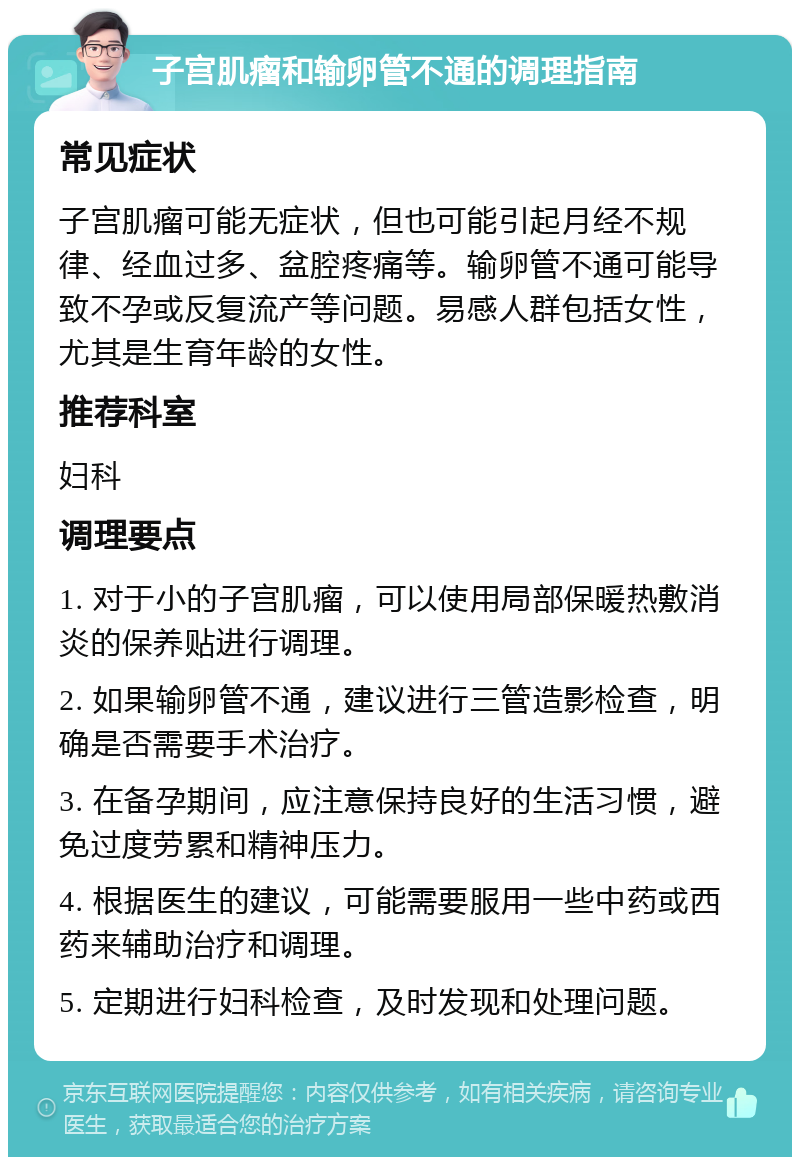 子宫肌瘤和输卵管不通的调理指南 常见症状 子宫肌瘤可能无症状，但也可能引起月经不规律、经血过多、盆腔疼痛等。输卵管不通可能导致不孕或反复流产等问题。易感人群包括女性，尤其是生育年龄的女性。 推荐科室 妇科 调理要点 1. 对于小的子宫肌瘤，可以使用局部保暖热敷消炎的保养贴进行调理。 2. 如果输卵管不通，建议进行三管造影检查，明确是否需要手术治疗。 3. 在备孕期间，应注意保持良好的生活习惯，避免过度劳累和精神压力。 4. 根据医生的建议，可能需要服用一些中药或西药来辅助治疗和调理。 5. 定期进行妇科检查，及时发现和处理问题。