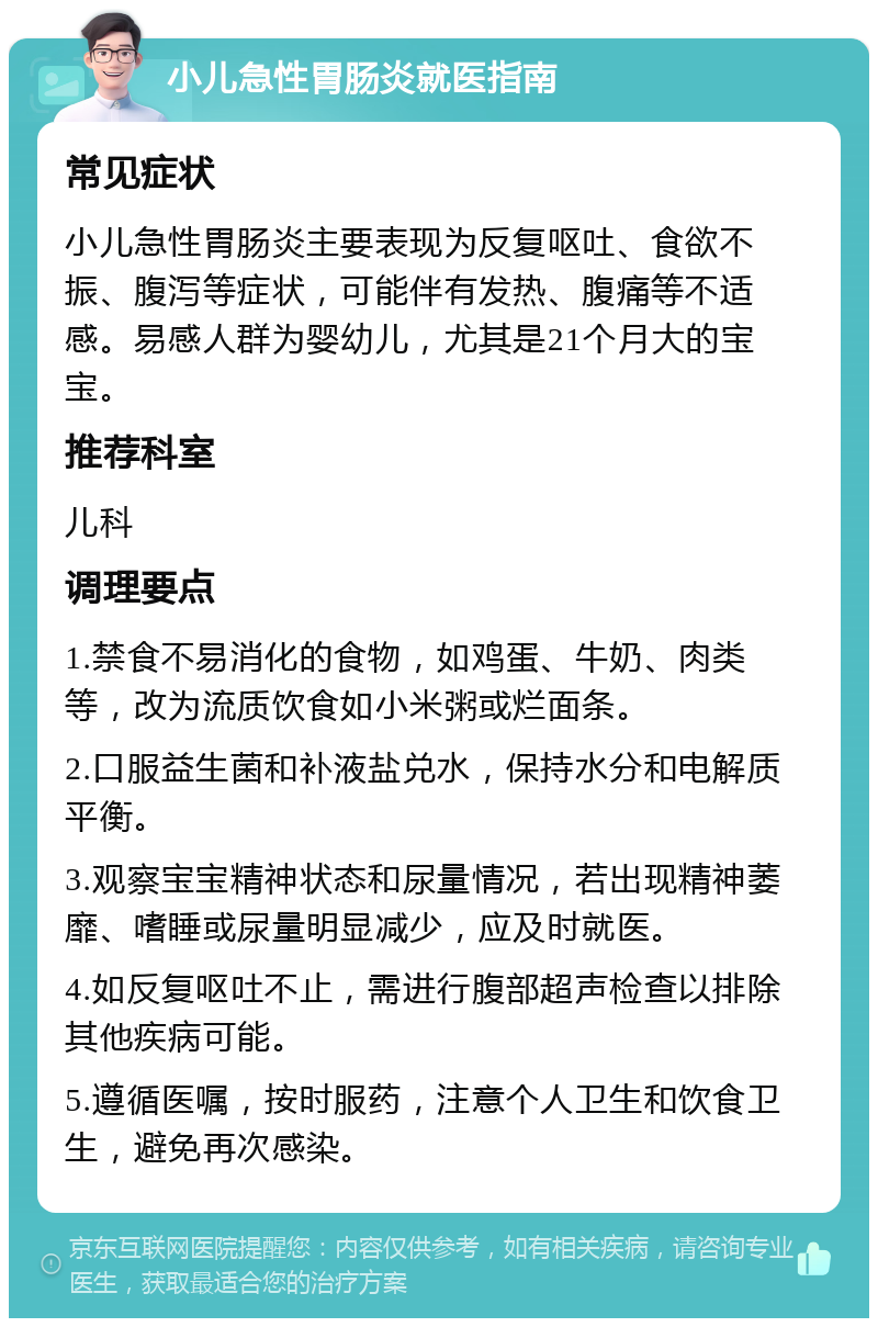 小儿急性胃肠炎就医指南 常见症状 小儿急性胃肠炎主要表现为反复呕吐、食欲不振、腹泻等症状，可能伴有发热、腹痛等不适感。易感人群为婴幼儿，尤其是21个月大的宝宝。 推荐科室 儿科 调理要点 1.禁食不易消化的食物，如鸡蛋、牛奶、肉类等，改为流质饮食如小米粥或烂面条。 2.口服益生菌和补液盐兑水，保持水分和电解质平衡。 3.观察宝宝精神状态和尿量情况，若出现精神萎靡、嗜睡或尿量明显减少，应及时就医。 4.如反复呕吐不止，需进行腹部超声检查以排除其他疾病可能。 5.遵循医嘱，按时服药，注意个人卫生和饮食卫生，避免再次感染。