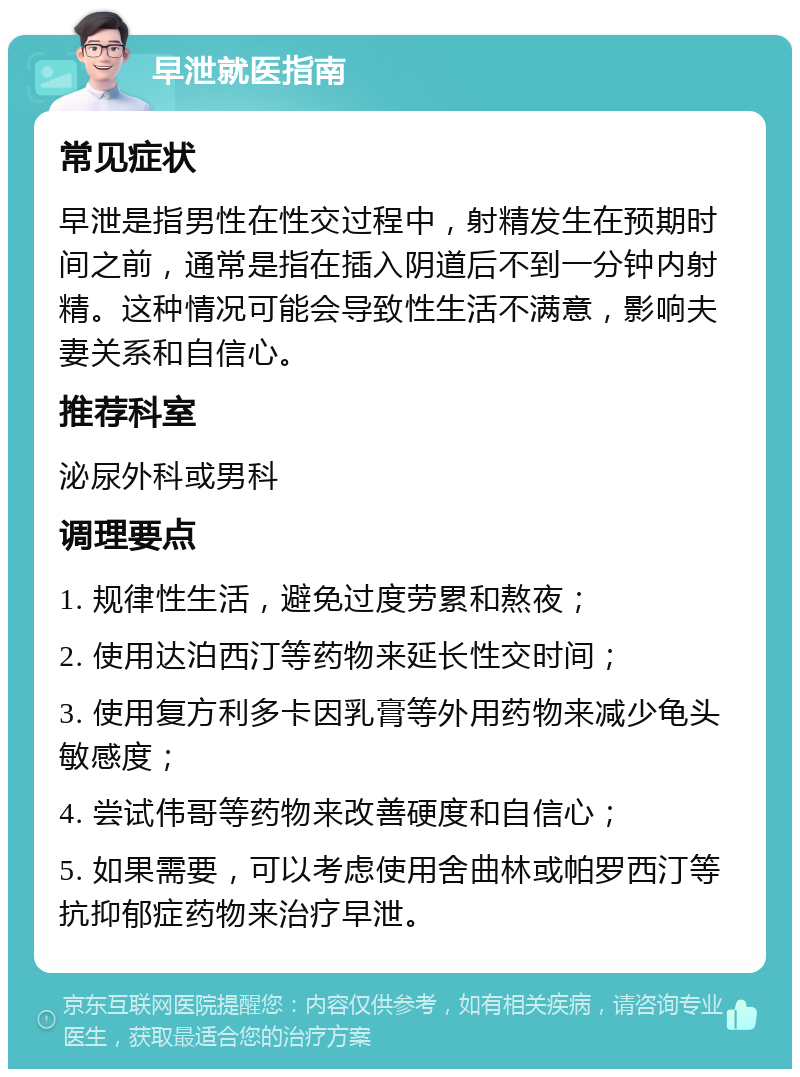 早泄就医指南 常见症状 早泄是指男性在性交过程中，射精发生在预期时间之前，通常是指在插入阴道后不到一分钟内射精。这种情况可能会导致性生活不满意，影响夫妻关系和自信心。 推荐科室 泌尿外科或男科 调理要点 1. 规律性生活，避免过度劳累和熬夜； 2. 使用达泊西汀等药物来延长性交时间； 3. 使用复方利多卡因乳膏等外用药物来减少龟头敏感度； 4. 尝试伟哥等药物来改善硬度和自信心； 5. 如果需要，可以考虑使用舍曲林或帕罗西汀等抗抑郁症药物来治疗早泄。