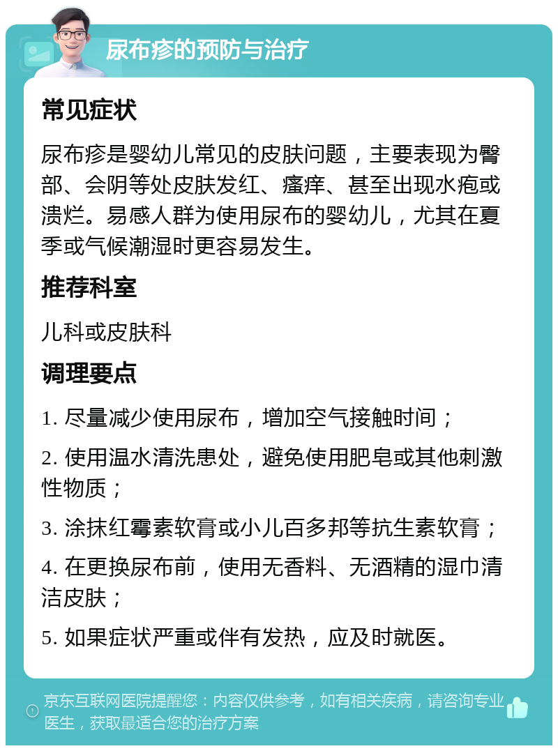 尿布疹的预防与治疗 常见症状 尿布疹是婴幼儿常见的皮肤问题，主要表现为臀部、会阴等处皮肤发红、瘙痒、甚至出现水疱或溃烂。易感人群为使用尿布的婴幼儿，尤其在夏季或气候潮湿时更容易发生。 推荐科室 儿科或皮肤科 调理要点 1. 尽量减少使用尿布，增加空气接触时间； 2. 使用温水清洗患处，避免使用肥皂或其他刺激性物质； 3. 涂抹红霉素软膏或小儿百多邦等抗生素软膏； 4. 在更换尿布前，使用无香料、无酒精的湿巾清洁皮肤； 5. 如果症状严重或伴有发热，应及时就医。