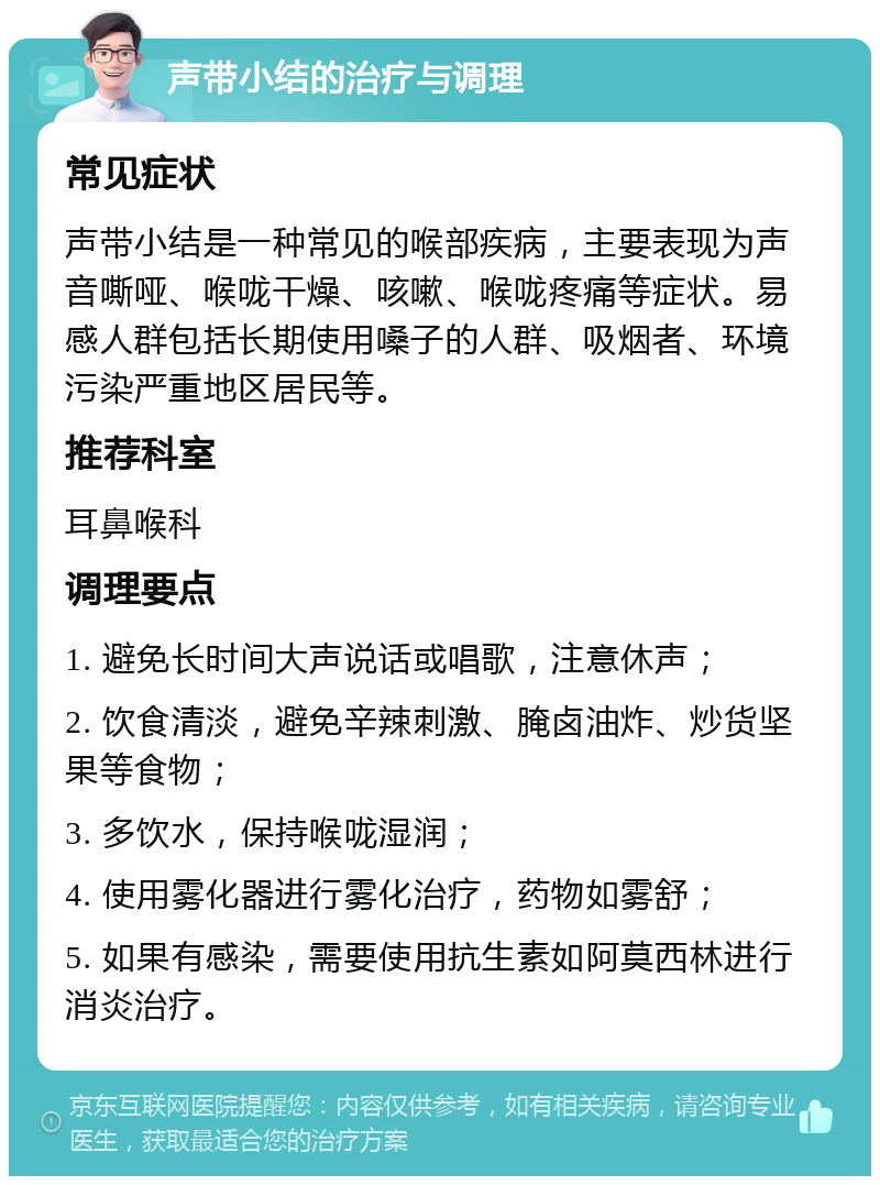 声带小结的治疗与调理 常见症状 声带小结是一种常见的喉部疾病，主要表现为声音嘶哑、喉咙干燥、咳嗽、喉咙疼痛等症状。易感人群包括长期使用嗓子的人群、吸烟者、环境污染严重地区居民等。 推荐科室 耳鼻喉科 调理要点 1. 避免长时间大声说话或唱歌，注意休声； 2. 饮食清淡，避免辛辣刺激、腌卤油炸、炒货坚果等食物； 3. 多饮水，保持喉咙湿润； 4. 使用雾化器进行雾化治疗，药物如雾舒； 5. 如果有感染，需要使用抗生素如阿莫西林进行消炎治疗。