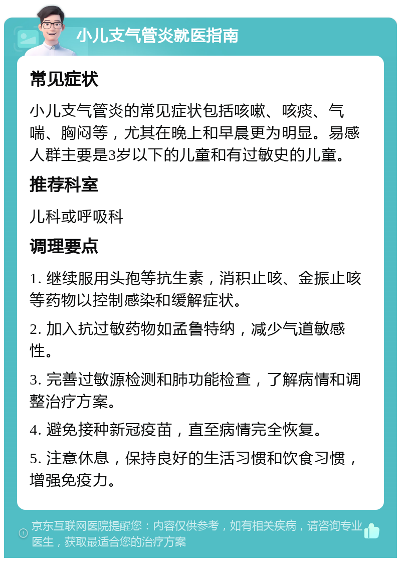 小儿支气管炎就医指南 常见症状 小儿支气管炎的常见症状包括咳嗽、咳痰、气喘、胸闷等，尤其在晚上和早晨更为明显。易感人群主要是3岁以下的儿童和有过敏史的儿童。 推荐科室 儿科或呼吸科 调理要点 1. 继续服用头孢等抗生素，消积止咳、金振止咳等药物以控制感染和缓解症状。 2. 加入抗过敏药物如孟鲁特纳，减少气道敏感性。 3. 完善过敏源检测和肺功能检查，了解病情和调整治疗方案。 4. 避免接种新冠疫苗，直至病情完全恢复。 5. 注意休息，保持良好的生活习惯和饮食习惯，增强免疫力。