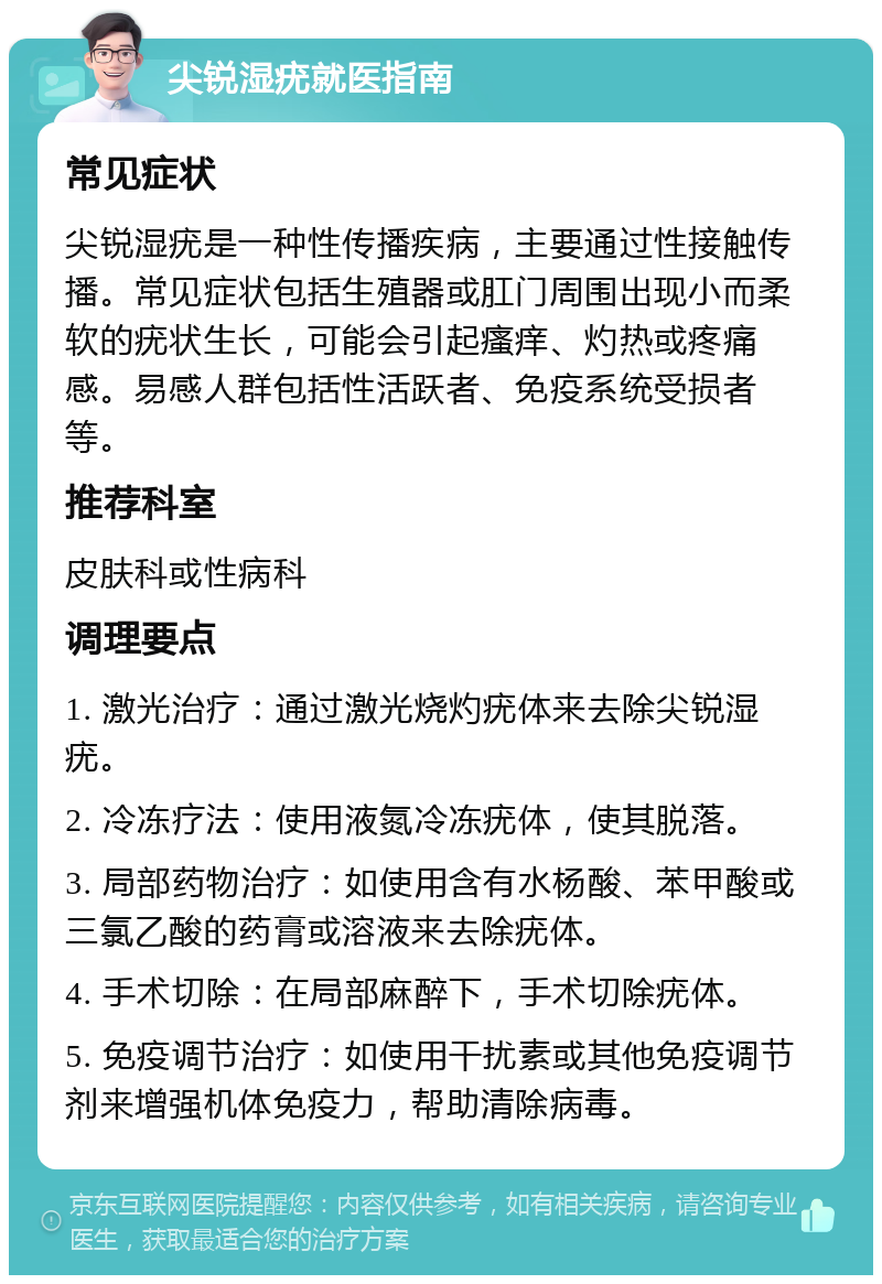 尖锐湿疣就医指南 常见症状 尖锐湿疣是一种性传播疾病，主要通过性接触传播。常见症状包括生殖器或肛门周围出现小而柔软的疣状生长，可能会引起瘙痒、灼热或疼痛感。易感人群包括性活跃者、免疫系统受损者等。 推荐科室 皮肤科或性病科 调理要点 1. 激光治疗：通过激光烧灼疣体来去除尖锐湿疣。 2. 冷冻疗法：使用液氮冷冻疣体，使其脱落。 3. 局部药物治疗：如使用含有水杨酸、苯甲酸或三氯乙酸的药膏或溶液来去除疣体。 4. 手术切除：在局部麻醉下，手术切除疣体。 5. 免疫调节治疗：如使用干扰素或其他免疫调节剂来增强机体免疫力，帮助清除病毒。