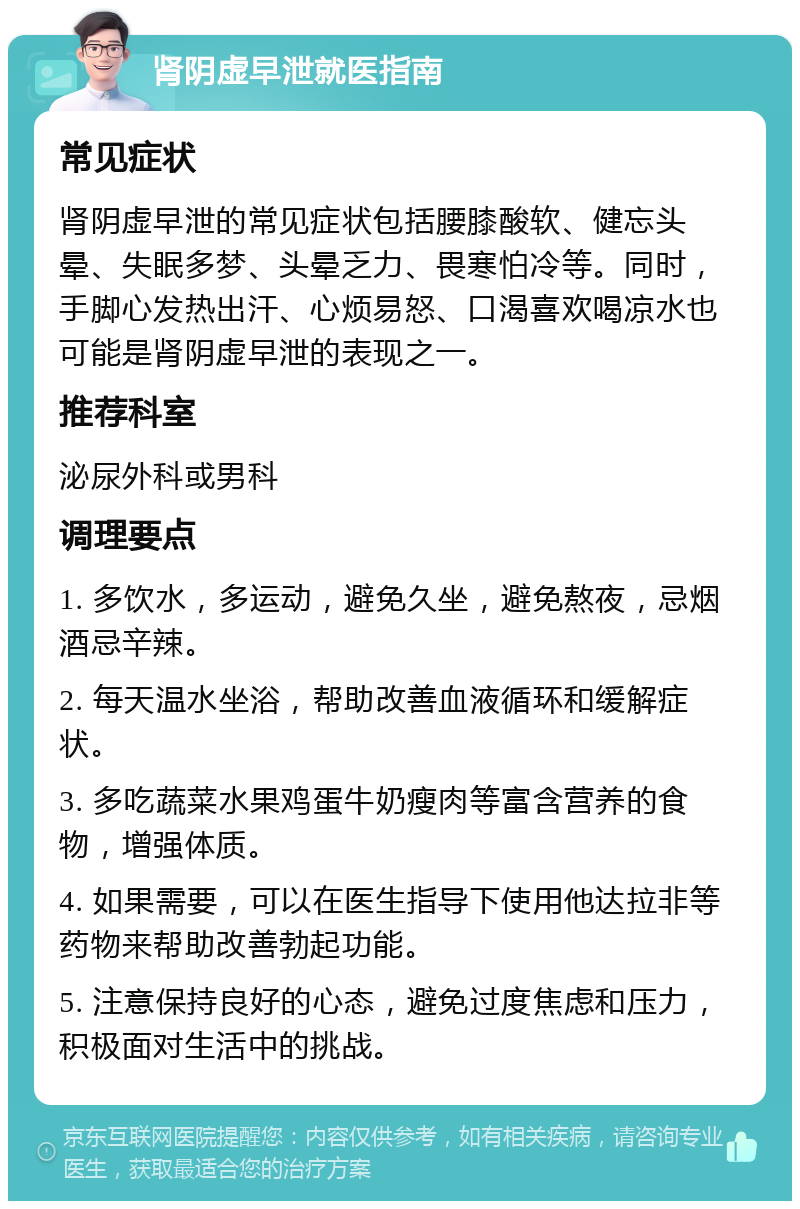 肾阴虚早泄就医指南 常见症状 肾阴虚早泄的常见症状包括腰膝酸软、健忘头晕、失眠多梦、头晕乏力、畏寒怕冷等。同时，手脚心发热出汗、心烦易怒、口渴喜欢喝凉水也可能是肾阴虚早泄的表现之一。 推荐科室 泌尿外科或男科 调理要点 1. 多饮水，多运动，避免久坐，避免熬夜，忌烟酒忌辛辣。 2. 每天温水坐浴，帮助改善血液循环和缓解症状。 3. 多吃蔬菜水果鸡蛋牛奶瘦肉等富含营养的食物，增强体质。 4. 如果需要，可以在医生指导下使用他达拉非等药物来帮助改善勃起功能。 5. 注意保持良好的心态，避免过度焦虑和压力，积极面对生活中的挑战。