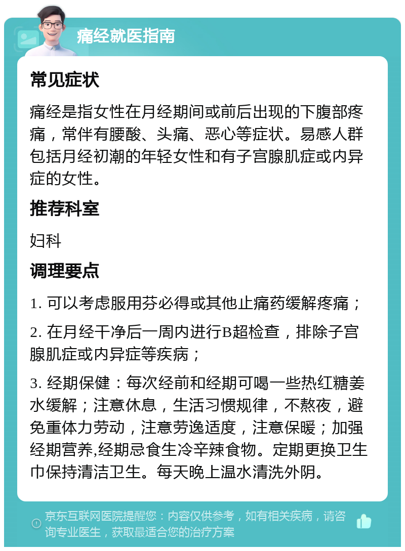 痛经就医指南 常见症状 痛经是指女性在月经期间或前后出现的下腹部疼痛，常伴有腰酸、头痛、恶心等症状。易感人群包括月经初潮的年轻女性和有子宫腺肌症或内异症的女性。 推荐科室 妇科 调理要点 1. 可以考虑服用芬必得或其他止痛药缓解疼痛； 2. 在月经干净后一周内进行B超检查，排除子宫腺肌症或内异症等疾病； 3. 经期保健：每次经前和经期可喝一些热红糖姜水缓解；注意休息，生活习惯规律，不熬夜，避免重体力劳动，注意劳逸适度，注意保暖；加强经期营养,经期忌食生冷辛辣食物。定期更换卫生巾保持清洁卫生。每天晚上温水清洗外阴。