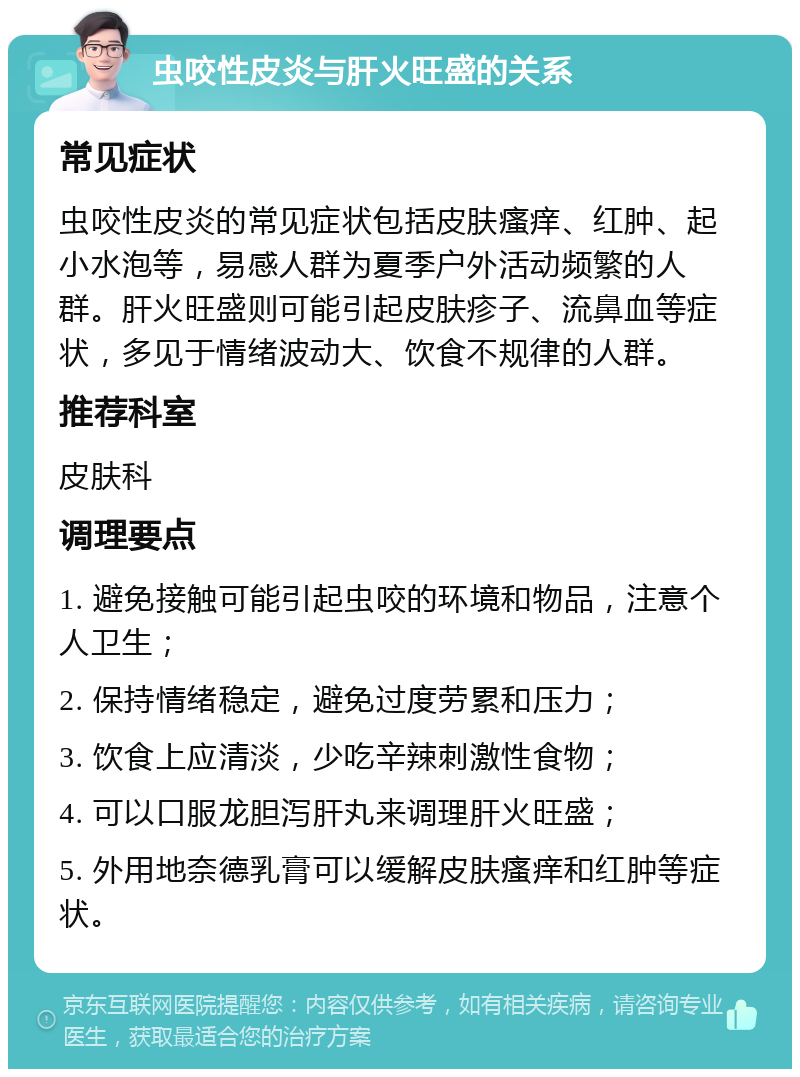 虫咬性皮炎与肝火旺盛的关系 常见症状 虫咬性皮炎的常见症状包括皮肤瘙痒、红肿、起小水泡等，易感人群为夏季户外活动频繁的人群。肝火旺盛则可能引起皮肤疹子、流鼻血等症状，多见于情绪波动大、饮食不规律的人群。 推荐科室 皮肤科 调理要点 1. 避免接触可能引起虫咬的环境和物品，注意个人卫生； 2. 保持情绪稳定，避免过度劳累和压力； 3. 饮食上应清淡，少吃辛辣刺激性食物； 4. 可以口服龙胆泻肝丸来调理肝火旺盛； 5. 外用地奈德乳膏可以缓解皮肤瘙痒和红肿等症状。