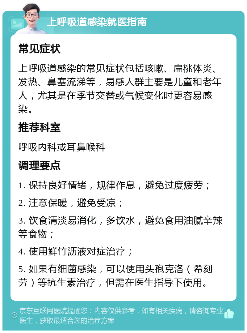 上呼吸道感染就医指南 常见症状 上呼吸道感染的常见症状包括咳嗽、扁桃体炎、发热、鼻塞流涕等，易感人群主要是儿童和老年人，尤其是在季节交替或气候变化时更容易感染。 推荐科室 呼吸内科或耳鼻喉科 调理要点 1. 保持良好情绪，规律作息，避免过度疲劳； 2. 注意保暖，避免受凉； 3. 饮食清淡易消化，多饮水，避免食用油腻辛辣等食物； 4. 使用鲜竹沥液对症治疗； 5. 如果有细菌感染，可以使用头孢克洛（希刻劳）等抗生素治疗，但需在医生指导下使用。