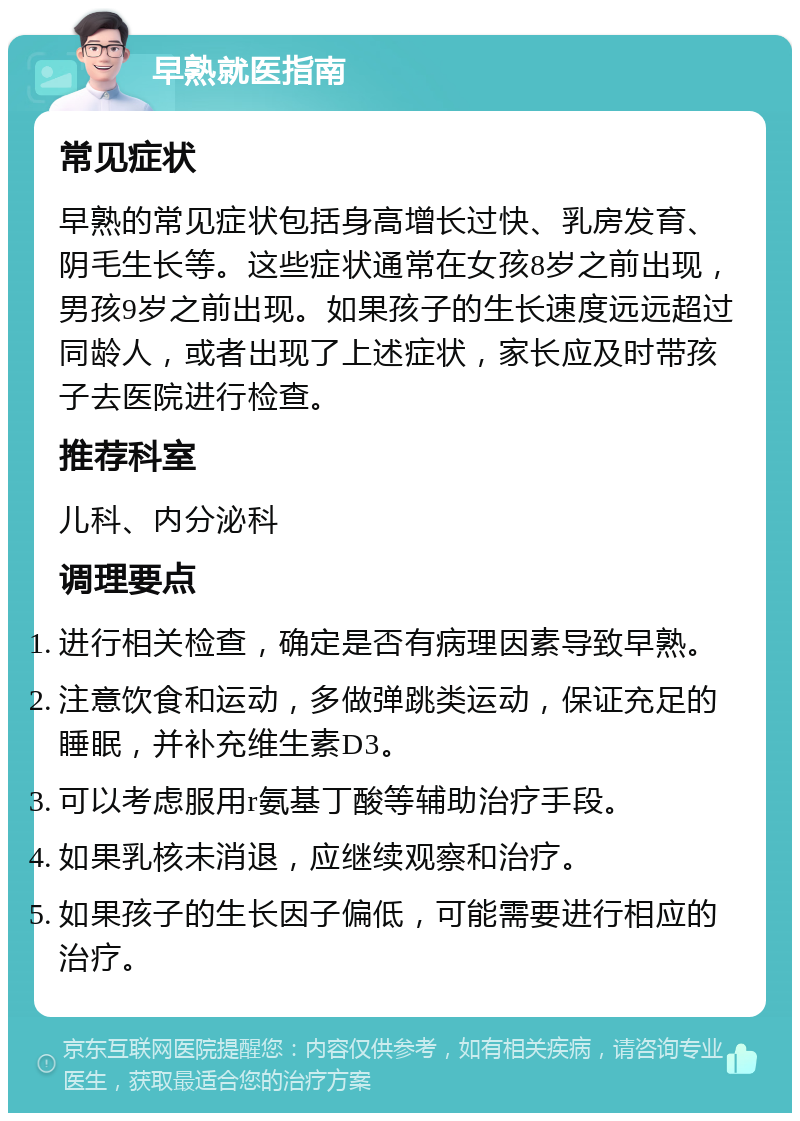 早熟就医指南 常见症状 早熟的常见症状包括身高增长过快、乳房发育、阴毛生长等。这些症状通常在女孩8岁之前出现，男孩9岁之前出现。如果孩子的生长速度远远超过同龄人，或者出现了上述症状，家长应及时带孩子去医院进行检查。 推荐科室 儿科、内分泌科 调理要点 进行相关检查，确定是否有病理因素导致早熟。 注意饮食和运动，多做弹跳类运动，保证充足的睡眠，并补充维生素D3。 可以考虑服用r氨基丁酸等辅助治疗手段。 如果乳核未消退，应继续观察和治疗。 如果孩子的生长因子偏低，可能需要进行相应的治疗。