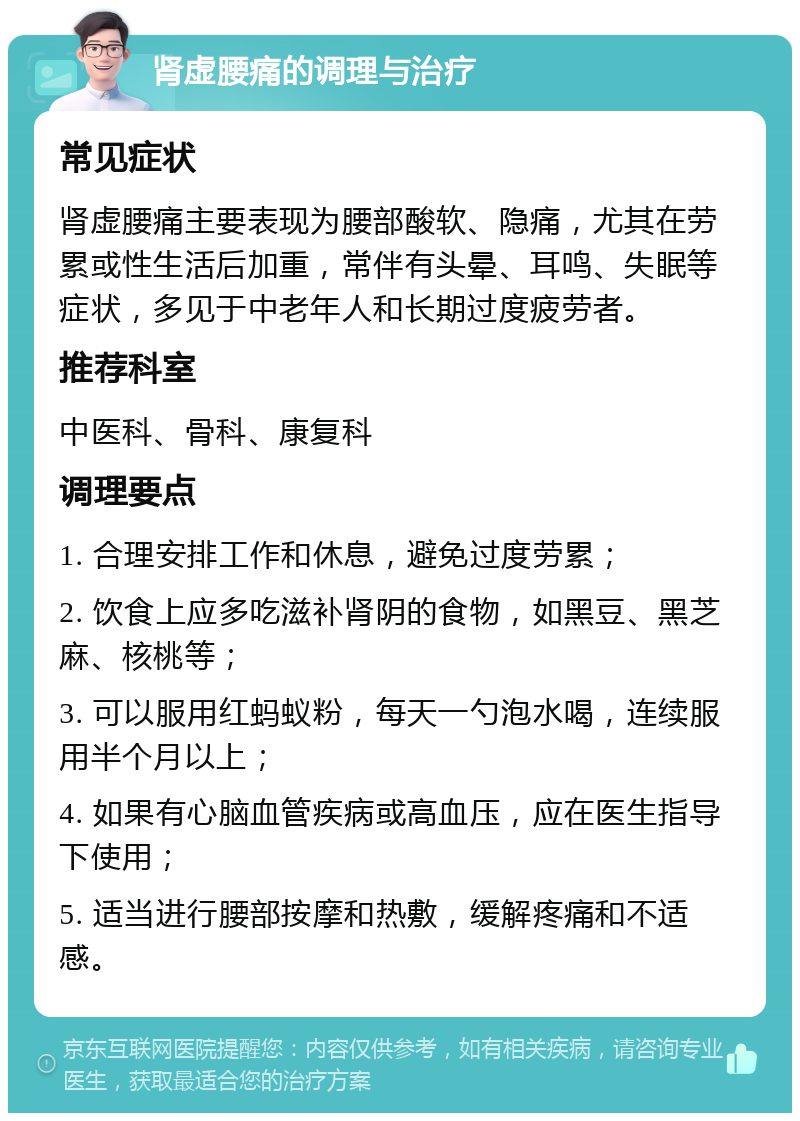 肾虚腰痛的调理与治疗 常见症状 肾虚腰痛主要表现为腰部酸软、隐痛，尤其在劳累或性生活后加重，常伴有头晕、耳鸣、失眠等症状，多见于中老年人和长期过度疲劳者。 推荐科室 中医科、骨科、康复科 调理要点 1. 合理安排工作和休息，避免过度劳累； 2. 饮食上应多吃滋补肾阴的食物，如黑豆、黑芝麻、核桃等； 3. 可以服用红蚂蚁粉，每天一勺泡水喝，连续服用半个月以上； 4. 如果有心脑血管疾病或高血压，应在医生指导下使用； 5. 适当进行腰部按摩和热敷，缓解疼痛和不适感。