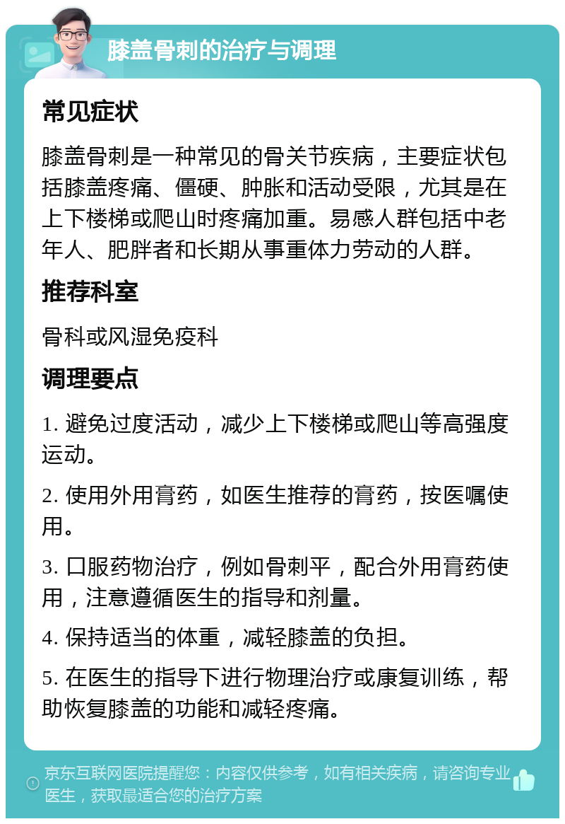 膝盖骨刺的治疗与调理 常见症状 膝盖骨刺是一种常见的骨关节疾病，主要症状包括膝盖疼痛、僵硬、肿胀和活动受限，尤其是在上下楼梯或爬山时疼痛加重。易感人群包括中老年人、肥胖者和长期从事重体力劳动的人群。 推荐科室 骨科或风湿免疫科 调理要点 1. 避免过度活动，减少上下楼梯或爬山等高强度运动。 2. 使用外用膏药，如医生推荐的膏药，按医嘱使用。 3. 口服药物治疗，例如骨刺平，配合外用膏药使用，注意遵循医生的指导和剂量。 4. 保持适当的体重，减轻膝盖的负担。 5. 在医生的指导下进行物理治疗或康复训练，帮助恢复膝盖的功能和减轻疼痛。