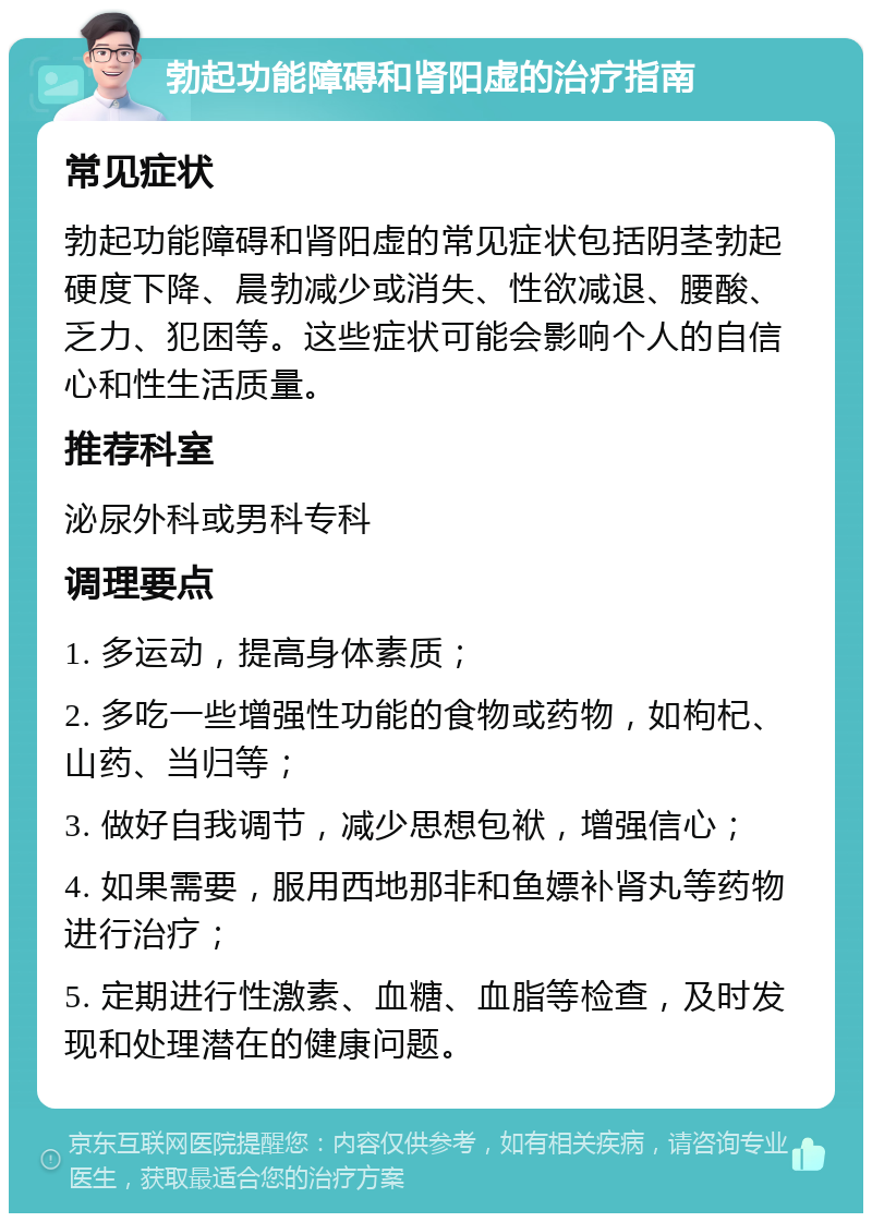 勃起功能障碍和肾阳虚的治疗指南 常见症状 勃起功能障碍和肾阳虚的常见症状包括阴茎勃起硬度下降、晨勃减少或消失、性欲减退、腰酸、乏力、犯困等。这些症状可能会影响个人的自信心和性生活质量。 推荐科室 泌尿外科或男科专科 调理要点 1. 多运动，提高身体素质； 2. 多吃一些增强性功能的食物或药物，如枸杞、山药、当归等； 3. 做好自我调节，减少思想包袱，增强信心； 4. 如果需要，服用西地那非和鱼嫖补肾丸等药物进行治疗； 5. 定期进行性激素、血糖、血脂等检查，及时发现和处理潜在的健康问题。