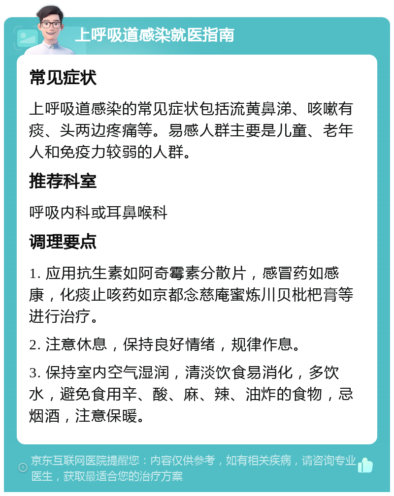 上呼吸道感染就医指南 常见症状 上呼吸道感染的常见症状包括流黄鼻涕、咳嗽有痰、头两边疼痛等。易感人群主要是儿童、老年人和免疫力较弱的人群。 推荐科室 呼吸内科或耳鼻喉科 调理要点 1. 应用抗生素如阿奇霉素分散片，感冒药如感康，化痰止咳药如京都念慈庵蜜炼川贝枇杷膏等进行治疗。 2. 注意休息，保持良好情绪，规律作息。 3. 保持室内空气湿润，清淡饮食易消化，多饮水，避免食用辛、酸、麻、辣、油炸的食物，忌烟酒，注意保暖。