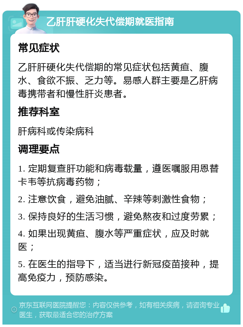 乙肝肝硬化失代偿期就医指南 常见症状 乙肝肝硬化失代偿期的常见症状包括黄疸、腹水、食欲不振、乏力等。易感人群主要是乙肝病毒携带者和慢性肝炎患者。 推荐科室 肝病科或传染病科 调理要点 1. 定期复查肝功能和病毒载量，遵医嘱服用恩替卡韦等抗病毒药物； 2. 注意饮食，避免油腻、辛辣等刺激性食物； 3. 保持良好的生活习惯，避免熬夜和过度劳累； 4. 如果出现黄疸、腹水等严重症状，应及时就医； 5. 在医生的指导下，适当进行新冠疫苗接种，提高免疫力，预防感染。