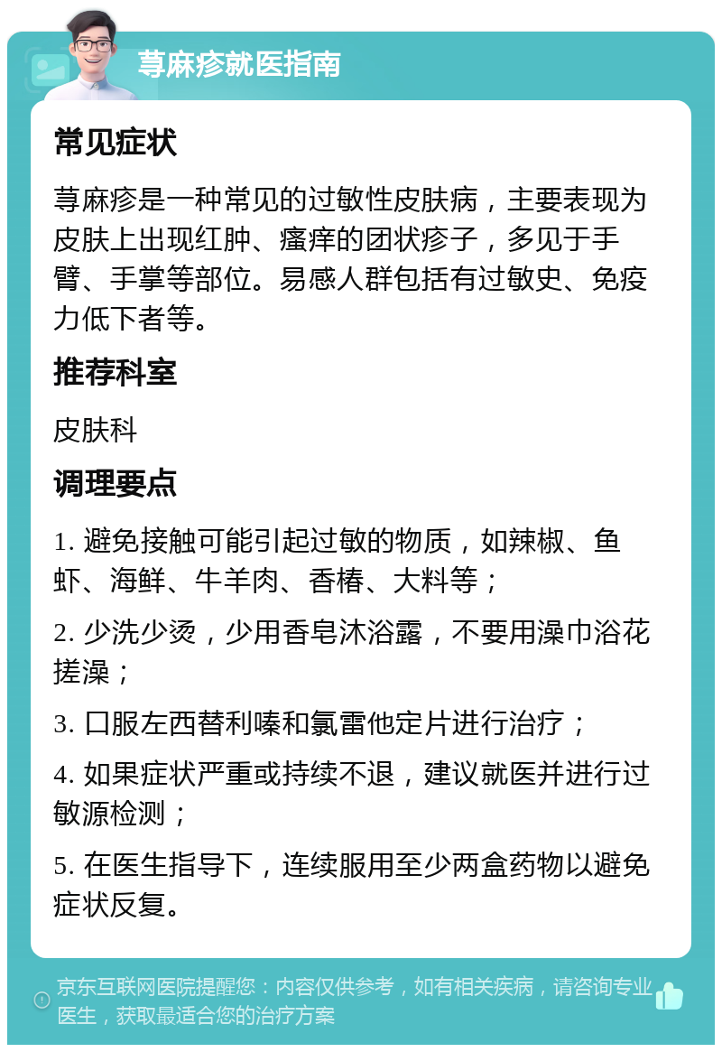 荨麻疹就医指南 常见症状 荨麻疹是一种常见的过敏性皮肤病，主要表现为皮肤上出现红肿、瘙痒的团状疹子，多见于手臂、手掌等部位。易感人群包括有过敏史、免疫力低下者等。 推荐科室 皮肤科 调理要点 1. 避免接触可能引起过敏的物质，如辣椒、鱼虾、海鲜、牛羊肉、香椿、大料等； 2. 少洗少烫，少用香皂沐浴露，不要用澡巾浴花搓澡； 3. 口服左西替利嗪和氯雷他定片进行治疗； 4. 如果症状严重或持续不退，建议就医并进行过敏源检测； 5. 在医生指导下，连续服用至少两盒药物以避免症状反复。