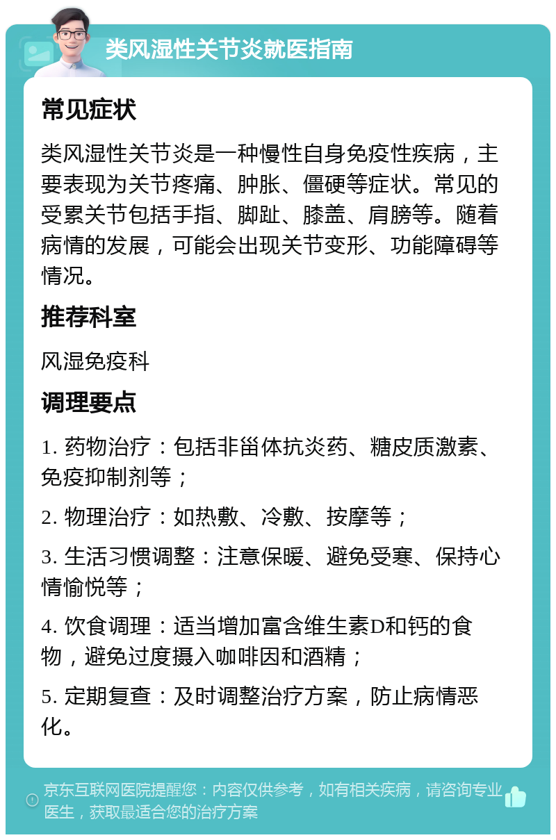 类风湿性关节炎就医指南 常见症状 类风湿性关节炎是一种慢性自身免疫性疾病，主要表现为关节疼痛、肿胀、僵硬等症状。常见的受累关节包括手指、脚趾、膝盖、肩膀等。随着病情的发展，可能会出现关节变形、功能障碍等情况。 推荐科室 风湿免疫科 调理要点 1. 药物治疗：包括非甾体抗炎药、糖皮质激素、免疫抑制剂等； 2. 物理治疗：如热敷、冷敷、按摩等； 3. 生活习惯调整：注意保暖、避免受寒、保持心情愉悦等； 4. 饮食调理：适当增加富含维生素D和钙的食物，避免过度摄入咖啡因和酒精； 5. 定期复查：及时调整治疗方案，防止病情恶化。