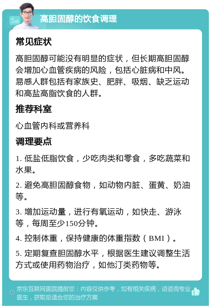 高胆固醇的饮食调理 常见症状 高胆固醇可能没有明显的症状，但长期高胆固醇会增加心血管疾病的风险，包括心脏病和中风。易感人群包括有家族史、肥胖、吸烟、缺乏运动和高盐高脂饮食的人群。 推荐科室 心血管内科或营养科 调理要点 1. 低盐低脂饮食，少吃肉类和零食，多吃蔬菜和水果。 2. 避免高胆固醇食物，如动物内脏、蛋黄、奶油等。 3. 增加运动量，进行有氧运动，如快走、游泳等，每周至少150分钟。 4. 控制体重，保持健康的体重指数（BMI）。 5. 定期复查胆固醇水平，根据医生建议调整生活方式或使用药物治疗，如他汀类药物等。