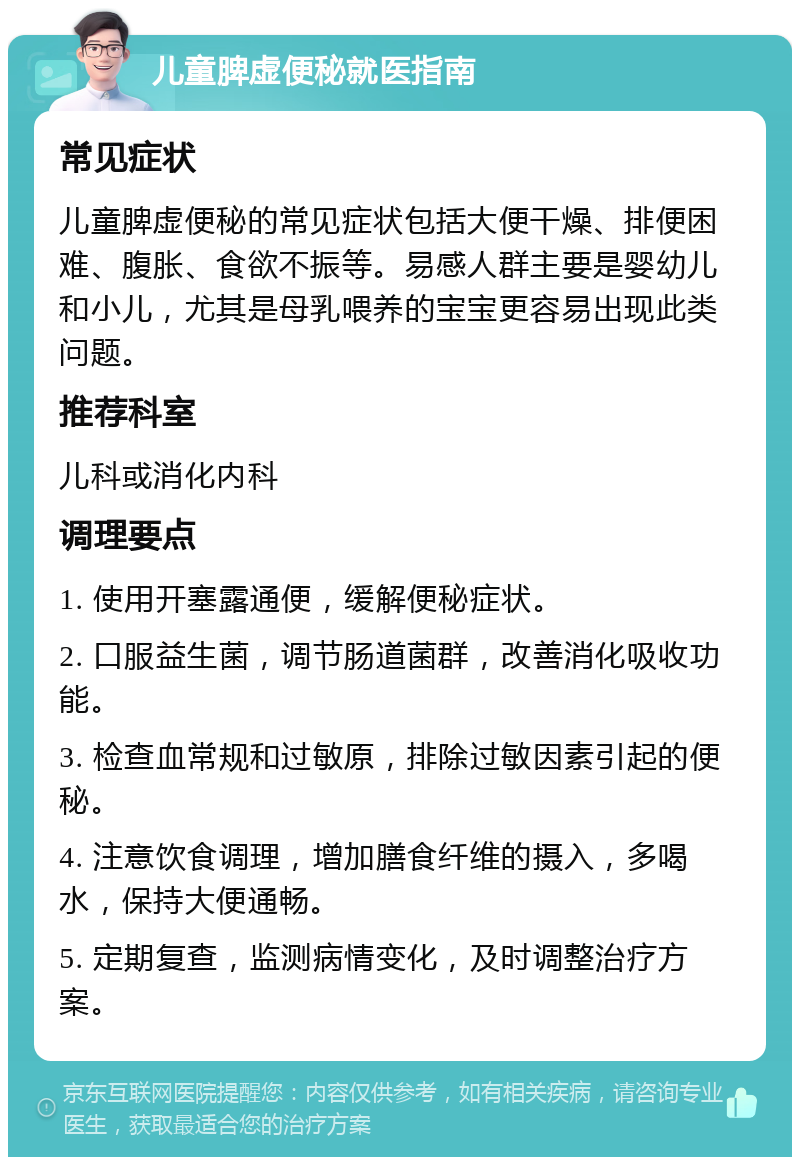 儿童脾虚便秘就医指南 常见症状 儿童脾虚便秘的常见症状包括大便干燥、排便困难、腹胀、食欲不振等。易感人群主要是婴幼儿和小儿，尤其是母乳喂养的宝宝更容易出现此类问题。 推荐科室 儿科或消化内科 调理要点 1. 使用开塞露通便，缓解便秘症状。 2. 口服益生菌，调节肠道菌群，改善消化吸收功能。 3. 检查血常规和过敏原，排除过敏因素引起的便秘。 4. 注意饮食调理，增加膳食纤维的摄入，多喝水，保持大便通畅。 5. 定期复查，监测病情变化，及时调整治疗方案。