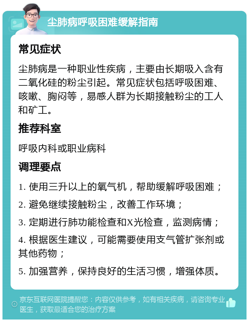 尘肺病呼吸困难缓解指南 常见症状 尘肺病是一种职业性疾病，主要由长期吸入含有二氧化硅的粉尘引起。常见症状包括呼吸困难、咳嗽、胸闷等，易感人群为长期接触粉尘的工人和矿工。 推荐科室 呼吸内科或职业病科 调理要点 1. 使用三升以上的氧气机，帮助缓解呼吸困难； 2. 避免继续接触粉尘，改善工作环境； 3. 定期进行肺功能检查和X光检查，监测病情； 4. 根据医生建议，可能需要使用支气管扩张剂或其他药物； 5. 加强营养，保持良好的生活习惯，增强体质。