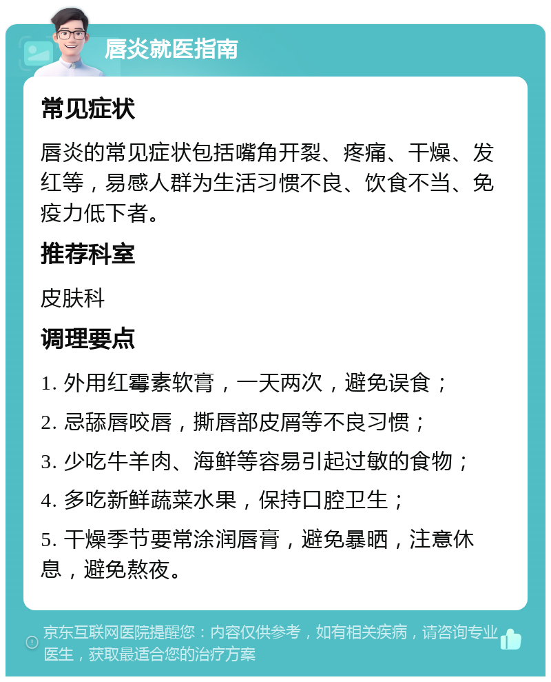 唇炎就医指南 常见症状 唇炎的常见症状包括嘴角开裂、疼痛、干燥、发红等，易感人群为生活习惯不良、饮食不当、免疫力低下者。 推荐科室 皮肤科 调理要点 1. 外用红霉素软膏，一天两次，避免误食； 2. 忌舔唇咬唇，撕唇部皮屑等不良习惯； 3. 少吃牛羊肉、海鲜等容易引起过敏的食物； 4. 多吃新鲜蔬菜水果，保持口腔卫生； 5. 干燥季节要常涂润唇膏，避免暴晒，注意休息，避免熬夜。