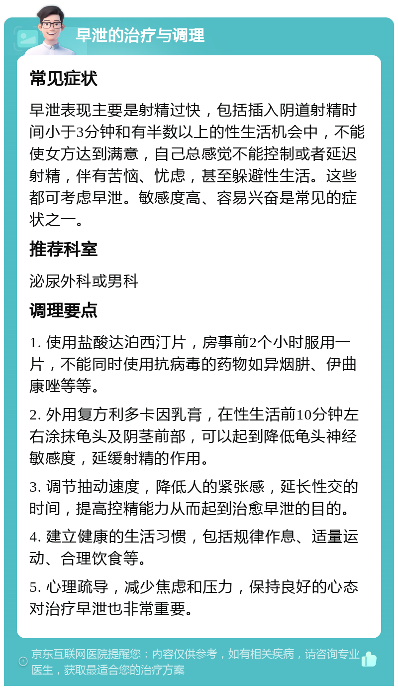 早泄的治疗与调理 常见症状 早泄表现主要是射精过快，包括插入阴道射精时间小于3分钟和有半数以上的性生活机会中，不能使女方达到满意，自己总感觉不能控制或者延迟射精，伴有苦恼、忧虑，甚至躲避性生活。这些都可考虑早泄。敏感度高、容易兴奋是常见的症状之一。 推荐科室 泌尿外科或男科 调理要点 1. 使用盐酸达泊西汀片，房事前2个小时服用一片，不能同时使用抗病毒的药物如异烟肼、伊曲康唑等等。 2. 外用复方利多卡因乳膏，在性生活前10分钟左右涂抹龟头及阴茎前部，可以起到降低龟头神经敏感度，延缓射精的作用。 3. 调节抽动速度，降低人的紧张感，延长性交的时间，提高控精能力从而起到治愈早泄的目的。 4. 建立健康的生活习惯，包括规律作息、适量运动、合理饮食等。 5. 心理疏导，减少焦虑和压力，保持良好的心态对治疗早泄也非常重要。