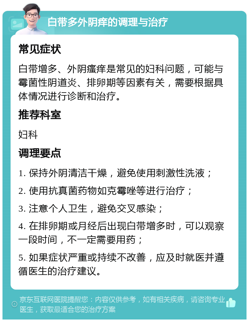 白带多外阴痒的调理与治疗 常见症状 白带增多、外阴瘙痒是常见的妇科问题，可能与霉菌性阴道炎、排卵期等因素有关，需要根据具体情况进行诊断和治疗。 推荐科室 妇科 调理要点 1. 保持外阴清洁干燥，避免使用刺激性洗液； 2. 使用抗真菌药物如克霉唑等进行治疗； 3. 注意个人卫生，避免交叉感染； 4. 在排卵期或月经后出现白带增多时，可以观察一段时间，不一定需要用药； 5. 如果症状严重或持续不改善，应及时就医并遵循医生的治疗建议。