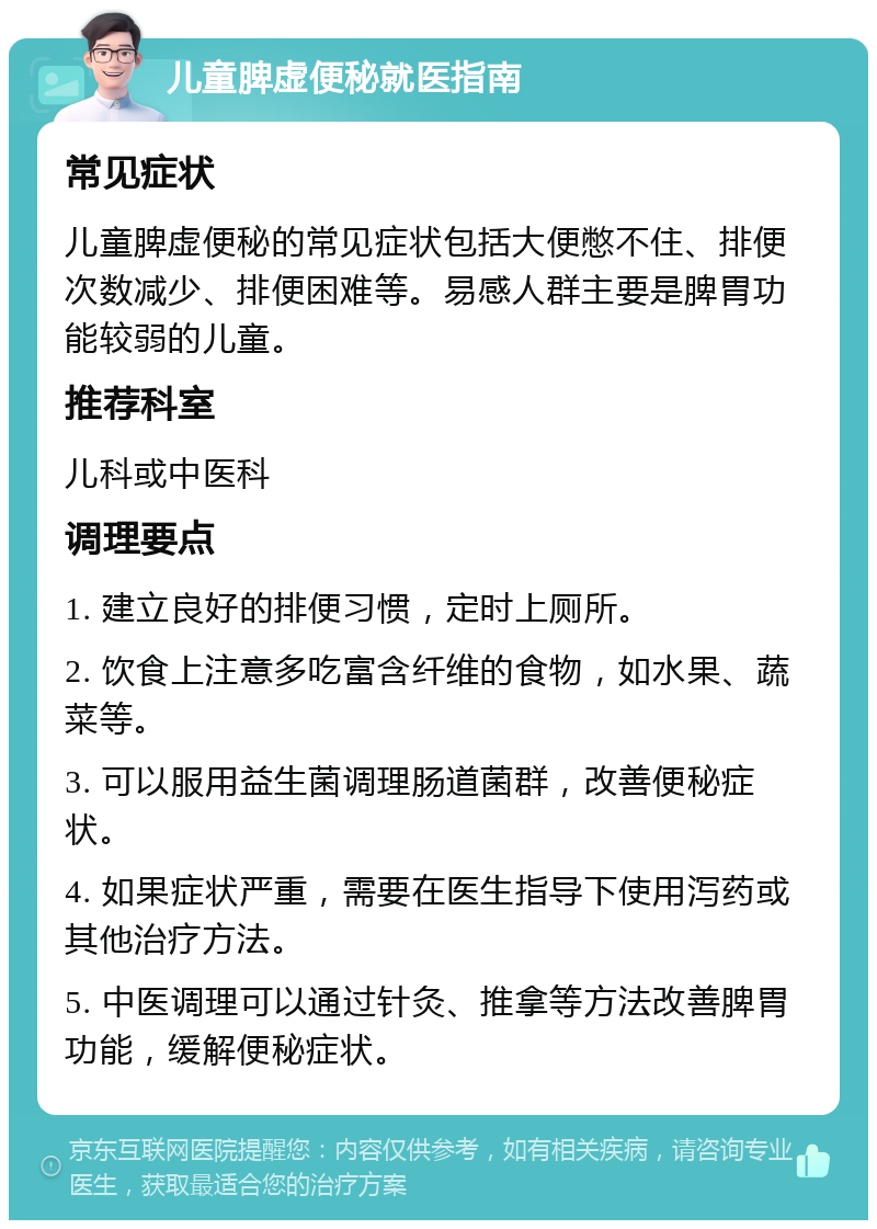 儿童脾虚便秘就医指南 常见症状 儿童脾虚便秘的常见症状包括大便憋不住、排便次数减少、排便困难等。易感人群主要是脾胃功能较弱的儿童。 推荐科室 儿科或中医科 调理要点 1. 建立良好的排便习惯，定时上厕所。 2. 饮食上注意多吃富含纤维的食物，如水果、蔬菜等。 3. 可以服用益生菌调理肠道菌群，改善便秘症状。 4. 如果症状严重，需要在医生指导下使用泻药或其他治疗方法。 5. 中医调理可以通过针灸、推拿等方法改善脾胃功能，缓解便秘症状。