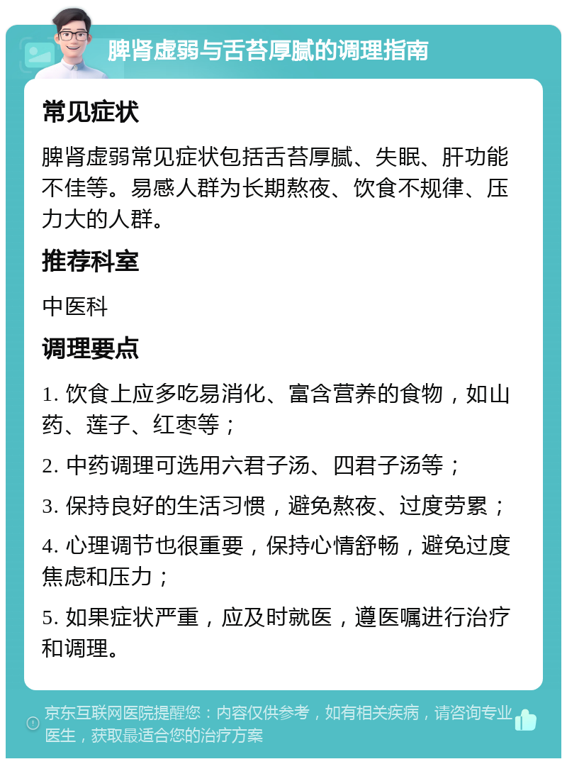 脾肾虚弱与舌苔厚腻的调理指南 常见症状 脾肾虚弱常见症状包括舌苔厚腻、失眠、肝功能不佳等。易感人群为长期熬夜、饮食不规律、压力大的人群。 推荐科室 中医科 调理要点 1. 饮食上应多吃易消化、富含营养的食物，如山药、莲子、红枣等； 2. 中药调理可选用六君子汤、四君子汤等； 3. 保持良好的生活习惯，避免熬夜、过度劳累； 4. 心理调节也很重要，保持心情舒畅，避免过度焦虑和压力； 5. 如果症状严重，应及时就医，遵医嘱进行治疗和调理。