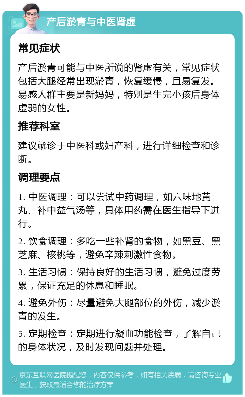 产后淤青与中医肾虚 常见症状 产后淤青可能与中医所说的肾虚有关，常见症状包括大腿经常出现淤青，恢复缓慢，且易复发。易感人群主要是新妈妈，特别是生完小孩后身体虚弱的女性。 推荐科室 建议就诊于中医科或妇产科，进行详细检查和诊断。 调理要点 1. 中医调理：可以尝试中药调理，如六味地黄丸、补中益气汤等，具体用药需在医生指导下进行。 2. 饮食调理：多吃一些补肾的食物，如黑豆、黑芝麻、核桃等，避免辛辣刺激性食物。 3. 生活习惯：保持良好的生活习惯，避免过度劳累，保证充足的休息和睡眠。 4. 避免外伤：尽量避免大腿部位的外伤，减少淤青的发生。 5. 定期检查：定期进行凝血功能检查，了解自己的身体状况，及时发现问题并处理。