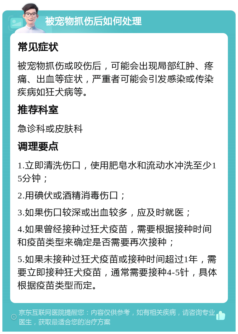 被宠物抓伤后如何处理 常见症状 被宠物抓伤或咬伤后，可能会出现局部红肿、疼痛、出血等症状，严重者可能会引发感染或传染疾病如狂犬病等。 推荐科室 急诊科或皮肤科 调理要点 1.立即清洗伤口，使用肥皂水和流动水冲洗至少15分钟； 2.用碘伏或酒精消毒伤口； 3.如果伤口较深或出血较多，应及时就医； 4.如果曾经接种过狂犬疫苗，需要根据接种时间和疫苗类型来确定是否需要再次接种； 5.如果未接种过狂犬疫苗或接种时间超过1年，需要立即接种狂犬疫苗，通常需要接种4-5针，具体根据疫苗类型而定。