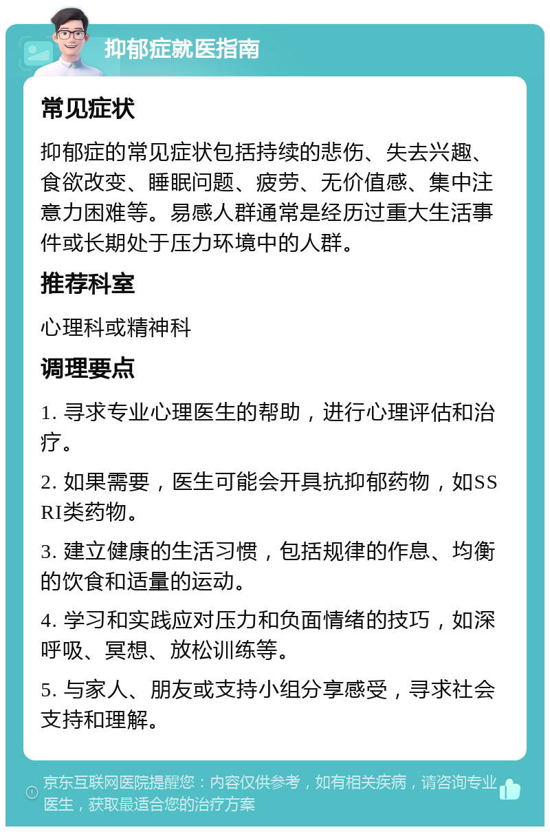 抑郁症就医指南 常见症状 抑郁症的常见症状包括持续的悲伤、失去兴趣、食欲改变、睡眠问题、疲劳、无价值感、集中注意力困难等。易感人群通常是经历过重大生活事件或长期处于压力环境中的人群。 推荐科室 心理科或精神科 调理要点 1. 寻求专业心理医生的帮助，进行心理评估和治疗。 2. 如果需要，医生可能会开具抗抑郁药物，如SSRI类药物。 3. 建立健康的生活习惯，包括规律的作息、均衡的饮食和适量的运动。 4. 学习和实践应对压力和负面情绪的技巧，如深呼吸、冥想、放松训练等。 5. 与家人、朋友或支持小组分享感受，寻求社会支持和理解。