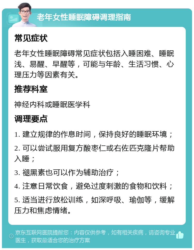 老年女性睡眠障碍调理指南 常见症状 老年女性睡眠障碍常见症状包括入睡困难、睡眠浅、易醒、早醒等，可能与年龄、生活习惯、心理压力等因素有关。 推荐科室 神经内科或睡眠医学科 调理要点 1. 建立规律的作息时间，保持良好的睡眠环境； 2. 可以尝试服用复方酸枣仁或右佐匹克隆片帮助入睡； 3. 褪黑素也可以作为辅助治疗； 4. 注意日常饮食，避免过度刺激的食物和饮料； 5. 适当进行放松训练，如深呼吸、瑜伽等，缓解压力和焦虑情绪。