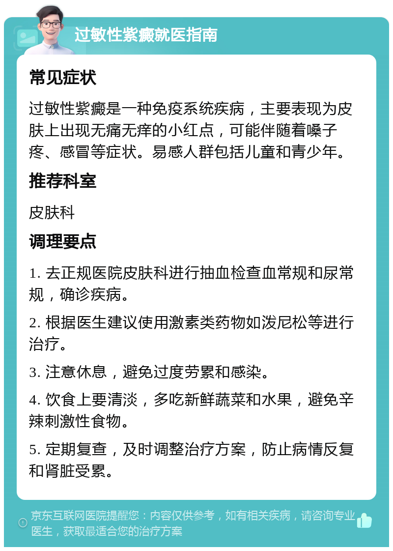 过敏性紫癜就医指南 常见症状 过敏性紫癜是一种免疫系统疾病，主要表现为皮肤上出现无痛无痒的小红点，可能伴随着嗓子疼、感冒等症状。易感人群包括儿童和青少年。 推荐科室 皮肤科 调理要点 1. 去正规医院皮肤科进行抽血检查血常规和尿常规，确诊疾病。 2. 根据医生建议使用激素类药物如泼尼松等进行治疗。 3. 注意休息，避免过度劳累和感染。 4. 饮食上要清淡，多吃新鲜蔬菜和水果，避免辛辣刺激性食物。 5. 定期复查，及时调整治疗方案，防止病情反复和肾脏受累。