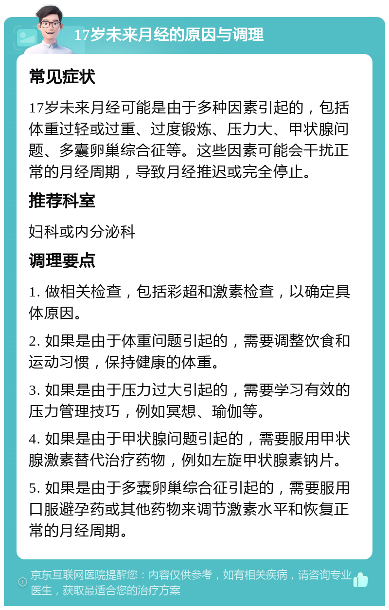 17岁未来月经的原因与调理 常见症状 17岁未来月经可能是由于多种因素引起的，包括体重过轻或过重、过度锻炼、压力大、甲状腺问题、多囊卵巢综合征等。这些因素可能会干扰正常的月经周期，导致月经推迟或完全停止。 推荐科室 妇科或内分泌科 调理要点 1. 做相关检查，包括彩超和激素检查，以确定具体原因。 2. 如果是由于体重问题引起的，需要调整饮食和运动习惯，保持健康的体重。 3. 如果是由于压力过大引起的，需要学习有效的压力管理技巧，例如冥想、瑜伽等。 4. 如果是由于甲状腺问题引起的，需要服用甲状腺激素替代治疗药物，例如左旋甲状腺素钠片。 5. 如果是由于多囊卵巢综合征引起的，需要服用口服避孕药或其他药物来调节激素水平和恢复正常的月经周期。