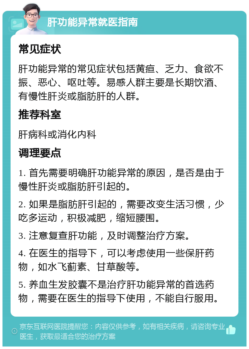 肝功能异常就医指南 常见症状 肝功能异常的常见症状包括黄疸、乏力、食欲不振、恶心、呕吐等。易感人群主要是长期饮酒、有慢性肝炎或脂肪肝的人群。 推荐科室 肝病科或消化内科 调理要点 1. 首先需要明确肝功能异常的原因，是否是由于慢性肝炎或脂肪肝引起的。 2. 如果是脂肪肝引起的，需要改变生活习惯，少吃多运动，积极减肥，缩短腰围。 3. 注意复查肝功能，及时调整治疗方案。 4. 在医生的指导下，可以考虑使用一些保肝药物，如水飞蓟素、甘草酸等。 5. 养血生发胶囊不是治疗肝功能异常的首选药物，需要在医生的指导下使用，不能自行服用。