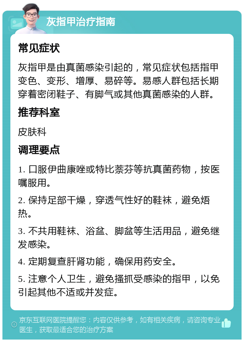 灰指甲治疗指南 常见症状 灰指甲是由真菌感染引起的，常见症状包括指甲变色、变形、增厚、易碎等。易感人群包括长期穿着密闭鞋子、有脚气或其他真菌感染的人群。 推荐科室 皮肤科 调理要点 1. 口服伊曲康唑或特比萘芬等抗真菌药物，按医嘱服用。 2. 保持足部干燥，穿透气性好的鞋袜，避免焐热。 3. 不共用鞋袜、浴盆、脚盆等生活用品，避免继发感染。 4. 定期复查肝肾功能，确保用药安全。 5. 注意个人卫生，避免搔抓受感染的指甲，以免引起其他不适或并发症。