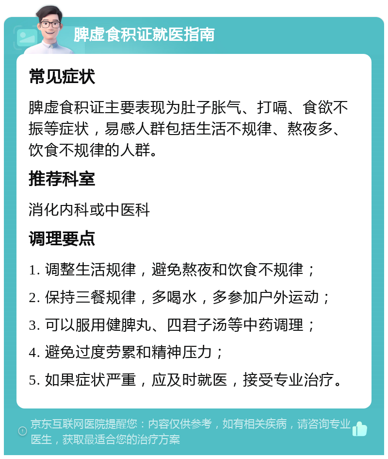 脾虚食积证就医指南 常见症状 脾虚食积证主要表现为肚子胀气、打嗝、食欲不振等症状，易感人群包括生活不规律、熬夜多、饮食不规律的人群。 推荐科室 消化内科或中医科 调理要点 1. 调整生活规律，避免熬夜和饮食不规律； 2. 保持三餐规律，多喝水，多参加户外运动； 3. 可以服用健脾丸、四君子汤等中药调理； 4. 避免过度劳累和精神压力； 5. 如果症状严重，应及时就医，接受专业治疗。