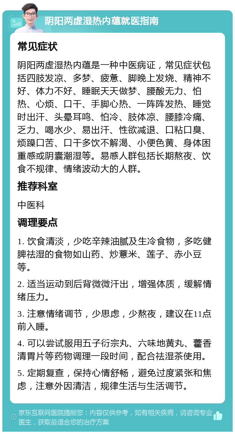 阴阳两虚湿热内蕴就医指南 常见症状 阴阳两虚湿热内蕴是一种中医病证，常见症状包括四肢发凉、多梦、疲惫、脚晚上发烧、精神不好、体力不好、睡眠天天做梦、腰酸无力、怕热、心烦、口干、手脚心热、一阵阵发热、睡觉时出汗、头晕耳鸣、怕冷、肢体凉、腰膝冷痛、乏力、喝水少、易出汗、性欲减退、口粘口臭、烦躁口苦、口干多饮不解渴、小便色黄、身体困重感或阴囊潮湿等。易感人群包括长期熬夜、饮食不规律、情绪波动大的人群。 推荐科室 中医科 调理要点 1. 饮食清淡，少吃辛辣油腻及生冷食物，多吃健脾祛湿的食物如山药、炒薏米、莲子、赤小豆等。 2. 适当运动到后背微微汗出，增强体质，缓解情绪压力。 3. 注意情绪调节，少思虑，少熬夜，建议在11点前入睡。 4. 可以尝试服用五子衍宗丸、六味地黄丸、藿香清胃片等药物调理一段时间，配合祛湿茶使用。 5. 定期复查，保持心情舒畅，避免过度紧张和焦虑，注意外因清洁，规律生活与生活调节。