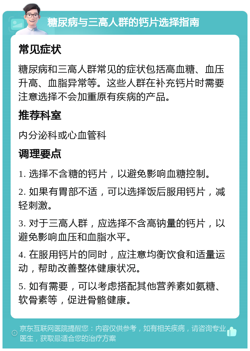 糖尿病与三高人群的钙片选择指南 常见症状 糖尿病和三高人群常见的症状包括高血糖、血压升高、血脂异常等。这些人群在补充钙片时需要注意选择不会加重原有疾病的产品。 推荐科室 内分泌科或心血管科 调理要点 1. 选择不含糖的钙片，以避免影响血糖控制。 2. 如果有胃部不适，可以选择饭后服用钙片，减轻刺激。 3. 对于三高人群，应选择不含高钠量的钙片，以避免影响血压和血脂水平。 4. 在服用钙片的同时，应注意均衡饮食和适量运动，帮助改善整体健康状况。 5. 如有需要，可以考虑搭配其他营养素如氨糖、软骨素等，促进骨骼健康。