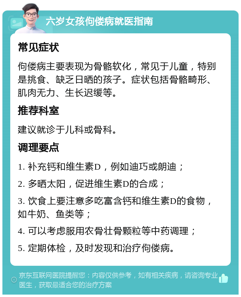 六岁女孩佝偻病就医指南 常见症状 佝偻病主要表现为骨骼软化，常见于儿童，特别是挑食、缺乏日晒的孩子。症状包括骨骼畸形、肌肉无力、生长迟缓等。 推荐科室 建议就诊于儿科或骨科。 调理要点 1. 补充钙和维生素D，例如迪巧或朗迪； 2. 多晒太阳，促进维生素D的合成； 3. 饮食上要注意多吃富含钙和维生素D的食物，如牛奶、鱼类等； 4. 可以考虑服用农骨壮骨颗粒等中药调理； 5. 定期体检，及时发现和治疗佝偻病。