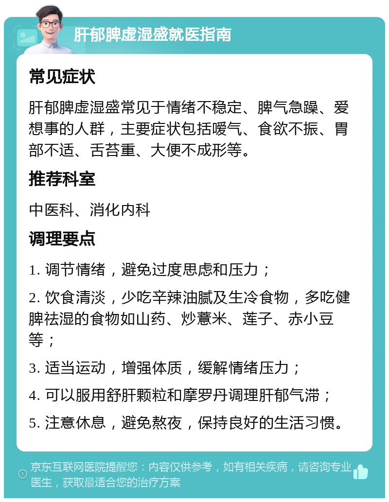 肝郁脾虚湿盛就医指南 常见症状 肝郁脾虚湿盛常见于情绪不稳定、脾气急躁、爱想事的人群，主要症状包括嗳气、食欲不振、胃部不适、舌苔重、大便不成形等。 推荐科室 中医科、消化内科 调理要点 1. 调节情绪，避免过度思虑和压力； 2. 饮食清淡，少吃辛辣油腻及生冷食物，多吃健脾祛湿的食物如山药、炒薏米、莲子、赤小豆等； 3. 适当运动，增强体质，缓解情绪压力； 4. 可以服用舒肝颗粒和摩罗丹调理肝郁气滞； 5. 注意休息，避免熬夜，保持良好的生活习惯。