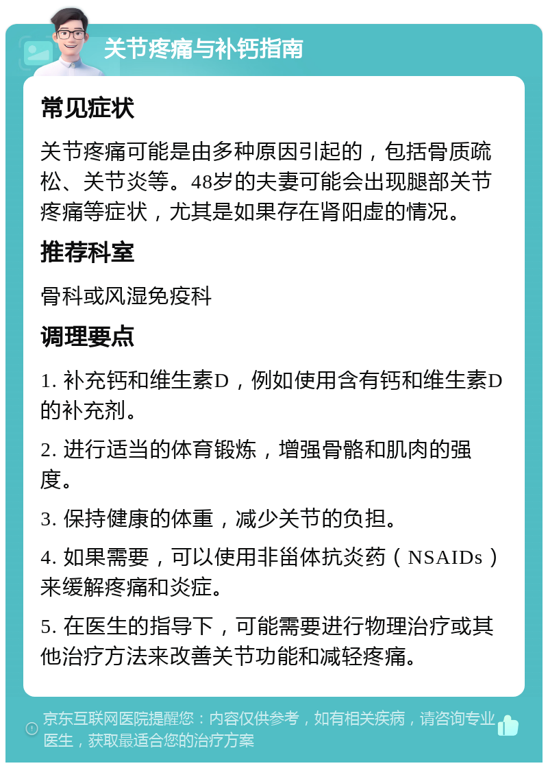 关节疼痛与补钙指南 常见症状 关节疼痛可能是由多种原因引起的，包括骨质疏松、关节炎等。48岁的夫妻可能会出现腿部关节疼痛等症状，尤其是如果存在肾阳虚的情况。 推荐科室 骨科或风湿免疫科 调理要点 1. 补充钙和维生素D，例如使用含有钙和维生素D的补充剂。 2. 进行适当的体育锻炼，增强骨骼和肌肉的强度。 3. 保持健康的体重，减少关节的负担。 4. 如果需要，可以使用非甾体抗炎药（NSAIDs）来缓解疼痛和炎症。 5. 在医生的指导下，可能需要进行物理治疗或其他治疗方法来改善关节功能和减轻疼痛。