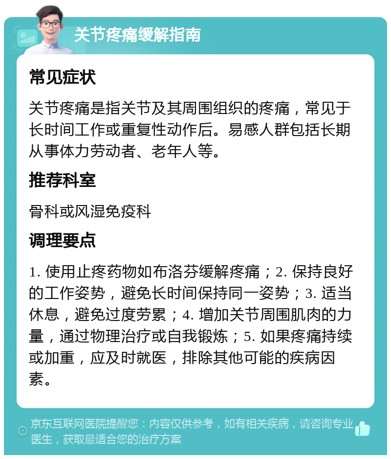 关节疼痛缓解指南 常见症状 关节疼痛是指关节及其周围组织的疼痛，常见于长时间工作或重复性动作后。易感人群包括长期从事体力劳动者、老年人等。 推荐科室 骨科或风湿免疫科 调理要点 1. 使用止疼药物如布洛芬缓解疼痛；2. 保持良好的工作姿势，避免长时间保持同一姿势；3. 适当休息，避免过度劳累；4. 增加关节周围肌肉的力量，通过物理治疗或自我锻炼；5. 如果疼痛持续或加重，应及时就医，排除其他可能的疾病因素。