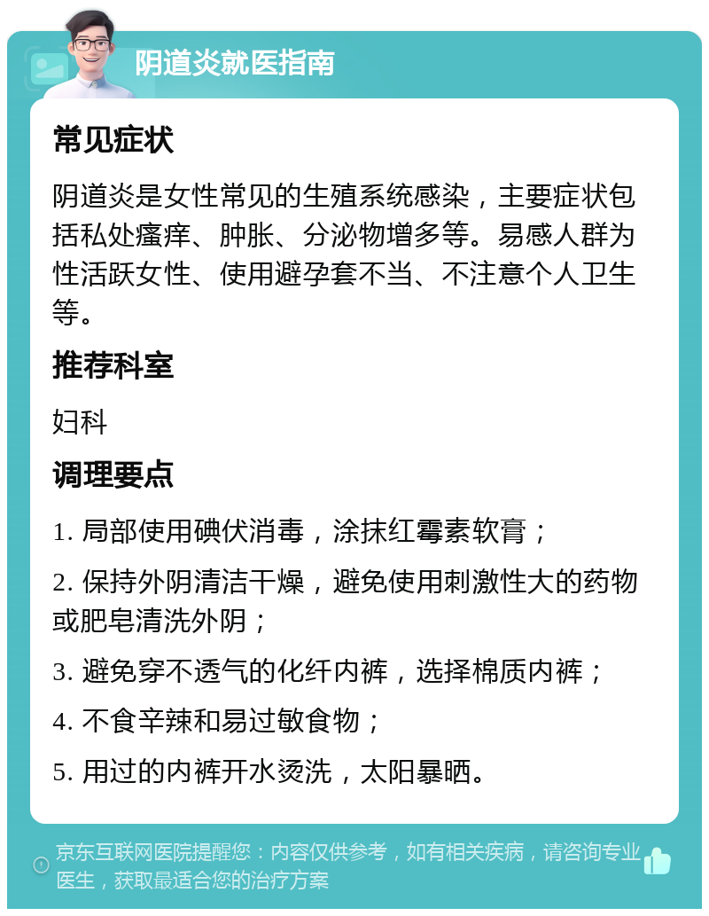 阴道炎就医指南 常见症状 阴道炎是女性常见的生殖系统感染，主要症状包括私处瘙痒、肿胀、分泌物增多等。易感人群为性活跃女性、使用避孕套不当、不注意个人卫生等。 推荐科室 妇科 调理要点 1. 局部使用碘伏消毒，涂抹红霉素软膏； 2. 保持外阴清洁干燥，避免使用刺激性大的药物或肥皂清洗外阴； 3. 避免穿不透气的化纤内裤，选择棉质内裤； 4. 不食辛辣和易过敏食物； 5. 用过的内裤开水烫洗，太阳暴晒。