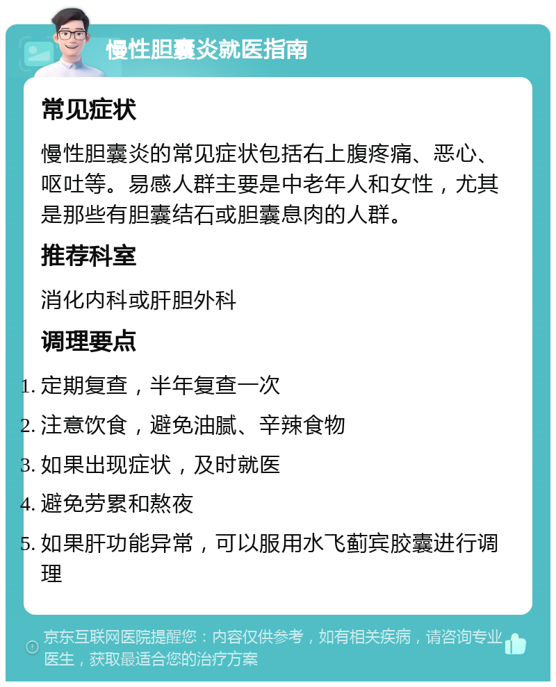 慢性胆囊炎就医指南 常见症状 慢性胆囊炎的常见症状包括右上腹疼痛、恶心、呕吐等。易感人群主要是中老年人和女性，尤其是那些有胆囊结石或胆囊息肉的人群。 推荐科室 消化内科或肝胆外科 调理要点 定期复查，半年复查一次 注意饮食，避免油腻、辛辣食物 如果出现症状，及时就医 避免劳累和熬夜 如果肝功能异常，可以服用水飞蓟宾胶囊进行调理