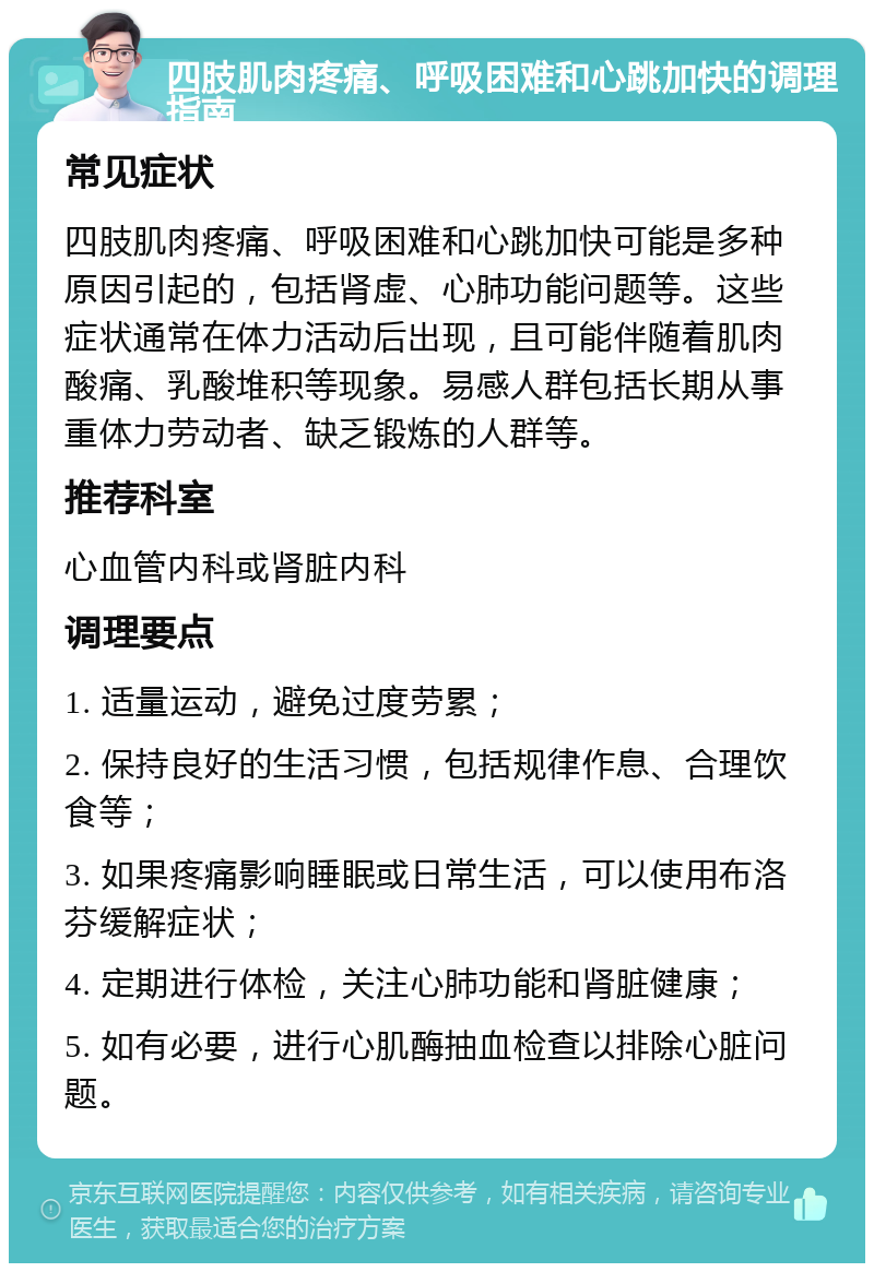 四肢肌肉疼痛、呼吸困难和心跳加快的调理指南 常见症状 四肢肌肉疼痛、呼吸困难和心跳加快可能是多种原因引起的，包括肾虚、心肺功能问题等。这些症状通常在体力活动后出现，且可能伴随着肌肉酸痛、乳酸堆积等现象。易感人群包括长期从事重体力劳动者、缺乏锻炼的人群等。 推荐科室 心血管内科或肾脏内科 调理要点 1. 适量运动，避免过度劳累； 2. 保持良好的生活习惯，包括规律作息、合理饮食等； 3. 如果疼痛影响睡眠或日常生活，可以使用布洛芬缓解症状； 4. 定期进行体检，关注心肺功能和肾脏健康； 5. 如有必要，进行心肌酶抽血检查以排除心脏问题。