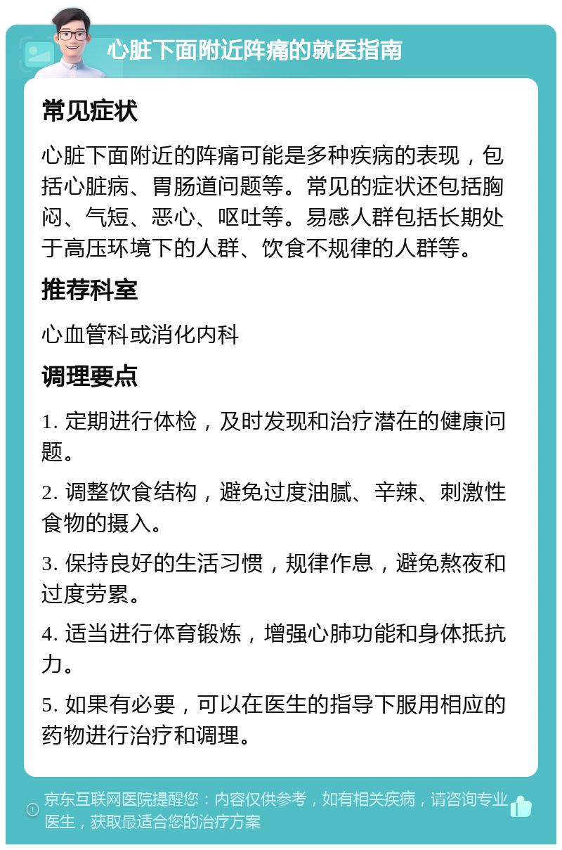 心脏下面附近阵痛的就医指南 常见症状 心脏下面附近的阵痛可能是多种疾病的表现，包括心脏病、胃肠道问题等。常见的症状还包括胸闷、气短、恶心、呕吐等。易感人群包括长期处于高压环境下的人群、饮食不规律的人群等。 推荐科室 心血管科或消化内科 调理要点 1. 定期进行体检，及时发现和治疗潜在的健康问题。 2. 调整饮食结构，避免过度油腻、辛辣、刺激性食物的摄入。 3. 保持良好的生活习惯，规律作息，避免熬夜和过度劳累。 4. 适当进行体育锻炼，增强心肺功能和身体抵抗力。 5. 如果有必要，可以在医生的指导下服用相应的药物进行治疗和调理。