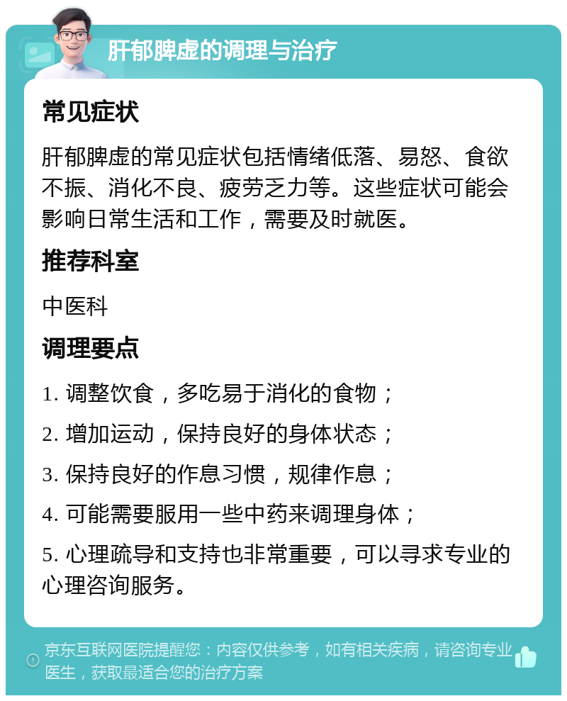 肝郁脾虚的调理与治疗 常见症状 肝郁脾虚的常见症状包括情绪低落、易怒、食欲不振、消化不良、疲劳乏力等。这些症状可能会影响日常生活和工作，需要及时就医。 推荐科室 中医科 调理要点 1. 调整饮食，多吃易于消化的食物； 2. 增加运动，保持良好的身体状态； 3. 保持良好的作息习惯，规律作息； 4. 可能需要服用一些中药来调理身体； 5. 心理疏导和支持也非常重要，可以寻求专业的心理咨询服务。