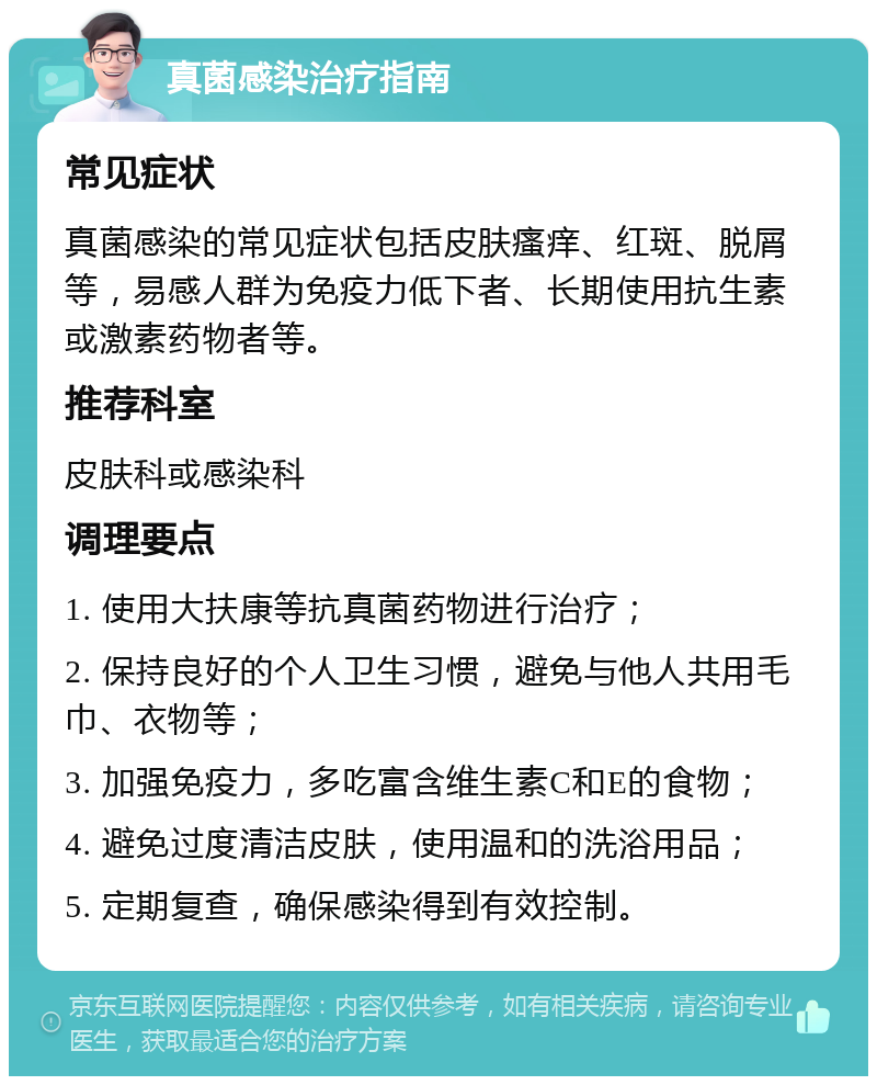 真菌感染治疗指南 常见症状 真菌感染的常见症状包括皮肤瘙痒、红斑、脱屑等，易感人群为免疫力低下者、长期使用抗生素或激素药物者等。 推荐科室 皮肤科或感染科 调理要点 1. 使用大扶康等抗真菌药物进行治疗； 2. 保持良好的个人卫生习惯，避免与他人共用毛巾、衣物等； 3. 加强免疫力，多吃富含维生素C和E的食物； 4. 避免过度清洁皮肤，使用温和的洗浴用品； 5. 定期复查，确保感染得到有效控制。