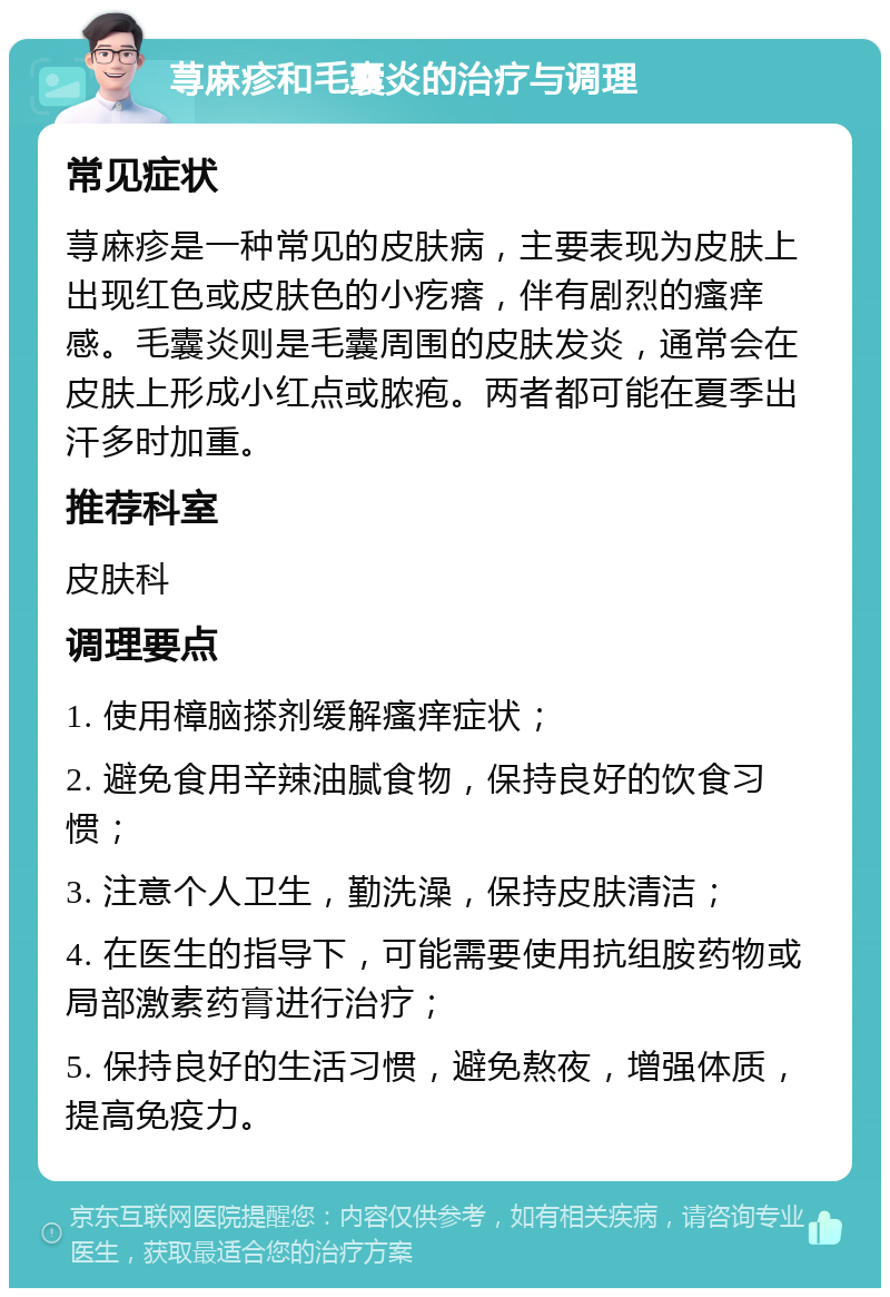 荨麻疹和毛囊炎的治疗与调理 常见症状 荨麻疹是一种常见的皮肤病，主要表现为皮肤上出现红色或皮肤色的小疙瘩，伴有剧烈的瘙痒感。毛囊炎则是毛囊周围的皮肤发炎，通常会在皮肤上形成小红点或脓疱。两者都可能在夏季出汗多时加重。 推荐科室 皮肤科 调理要点 1. 使用樟脑搽剂缓解瘙痒症状； 2. 避免食用辛辣油腻食物，保持良好的饮食习惯； 3. 注意个人卫生，勤洗澡，保持皮肤清洁； 4. 在医生的指导下，可能需要使用抗组胺药物或局部激素药膏进行治疗； 5. 保持良好的生活习惯，避免熬夜，增强体质，提高免疫力。